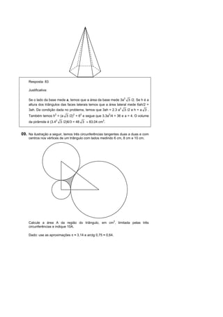 Resposta: 83

    Justificativa:

    Se o lado da base mede a, temos que a área da base mede 3a2 3 /2. Se h é a
    altura dos triângulos das faces laterais temos que a área lateral mede 6ah/2 =
    3ah. Da condição dada no problema, temos que 3ah = 2.3 a2 3 /2 e h = a 3 .
    Também temos h2 = (a 3 /2)2 + 62 e segue que 3.3a2/4 = 36 e a = 4. O volume
    da pirâmide é (3.42 3 /2)6/3 = 48 3 ≈ 83,04 cm3.


09. Na ilustração a seguir, temos três circunferências tangentes duas a duas e com
    centros nos vértices de um triângulo com lados medindo 6 cm, 8 cm e 10 cm.




                          B




                          A                        C




    Calcule a área A da região do triângulo, em cm2, limitada pelas três
    circunferências e indique 10A.

    Dado: use as aproximações π ≈ 3,14 e arctg 0,75 ≈ 0,64.
 