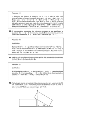 Resposta: 19

    O triângulo em questão é retângulo. Se a, b e c são os raios das
    circunferências, em ordem crescente, temos a + b = 6, a + c = 8 e b + c = 10.
    Segue que a + b + c = 12 e a = 12 – 10 = 2 cm, b = 12 – 8 = 4 cm, c = 12 – 6 =
    6 cm. As circunferências têm raios 2 cm, 4 cm e 6 cm. O ângulo agudo do
    triângulo, oposto ao cateto que mede 6 cm, tem tangente 6/8 = 0,75 e mede
    0,64 radianos. O outro ângulo agudo mede 3,14/2 – 0,64 = 0,93 radianos. A
    área procurada mede A = 6.8/2 – 0,64.36/2 – 0,93.16/2 – 3,14.4/4 = 1,9 cm2.


10. A representação geométrica dos números complexos z que satisfazem a
    igualdade 2|z – i| = |z – 2| formam uma circunferência com raio r e centro no
    ponto com coordenadas (a, b). Calcule r, a e b e assinale 9(a2 + b2 + r2).


    Resposta: 40

    Justificativa:

    Escrevendo z = x + yi, a igualdade dada se escreve como 4(x2 + (y – 1)2) = (x –
    2)2 + y2 que se simplifica como 3x2 + 3y2 + 4x – 8y = 0 ou (x + 2/3)2 + (y - 4/3)2 =
    20/9, a equação da circunferência com centro no ponto (-2/3, 4/3) e raio 2 5 /3.
    Temos 9(a2 + b2 + r2) = 4 + 16 + 20 = 40.


11. Seja (a, b) o ortocentro do triângulo com vértices nos pontos com coordenadas
    (5, 1), (7, 2) e (1, 3). Assinale 4a – 2b.


    Resposta: 24

    Justificativa:

    A altura relativa ao vértice (7, 2) tem equação y – 2 = 2(x – 7), e a altura relativa
    ao vértice (5, 1) tem equação y – 1 = 6( x – 5). Subtraindo as duas igualdades,
    obtemos -1 = -4x + 16 e x = 17/4, y = 2 + 2.(-11/4) = -7/2.




12. Na ilustração abaixo, temos dois retângulos congruentes com base medindo 12
    cm, e altura 5 cm. Qual o inteiro mais próximo da distância, em cm, do ponto A
    até a horizontal? Dado: use a aproximação        3 ≈ 1,73.

                                                 A




                                                        30º
 
