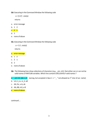   3 
Q4. Executing in the Command Window the following code 
    a = [1:2]’ ; size(a) 
  returns 
 
a.  error message 
b.  1    2 
c.  2    1 
d.  2 
e.  none of above 
 
Q5. Executing in the Command Window the following code 
    a = 1:2 ; size[a] 
  returns 
 
a.  error message 
b.  1    2 
c.  2    1 
d.  2 
e.  none of above 
 
Q6.  The following lines show collections of characters (e.g., _xm, m3)  that either can or can not be 
valid names of MATLAB variables. Which line contains EXCLUSIVELY valid names ? 
  
a.  _xm m3, abc, a_B    (wrong, but accepted in Quiz 1 ‐> “ _ “ not allowed as 1st
 char of var. name) 
b.  m3, 3_m, m_3, aB  
c.  AA, for, a‐b, ab 
d.  AA, BB, m3, a‐B 
e.  none of above 
 
 
continued ... 
   
 