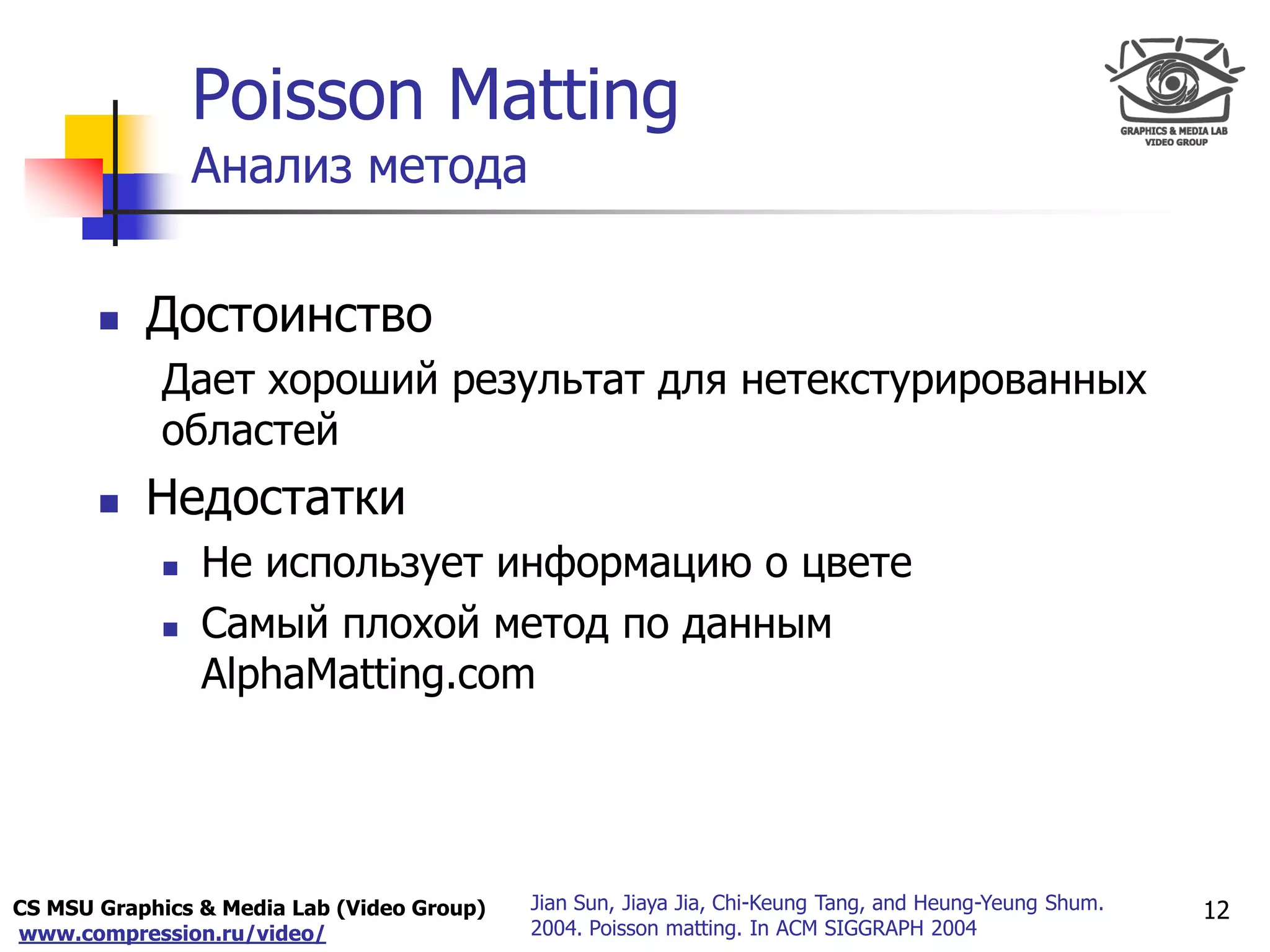 CS MSU Graphics & Media Lab (Video Group)
www.compression.ru/video/
Only for
Maxus 
 Достоинство
Дает хороший результат для нетекстурированных
областей
 Недостатки
 Не использует информацию о цвете
 Самый плохой метод по данным
AlphaMatting.com
12
Poisson Matting
Анализ метода
Jian Sun, Jiaya Jia, Chi-Keung Tang, and Heung-Yeung Shum.
2004. Poisson matting. In ACM SIGGRAPH 2004
 