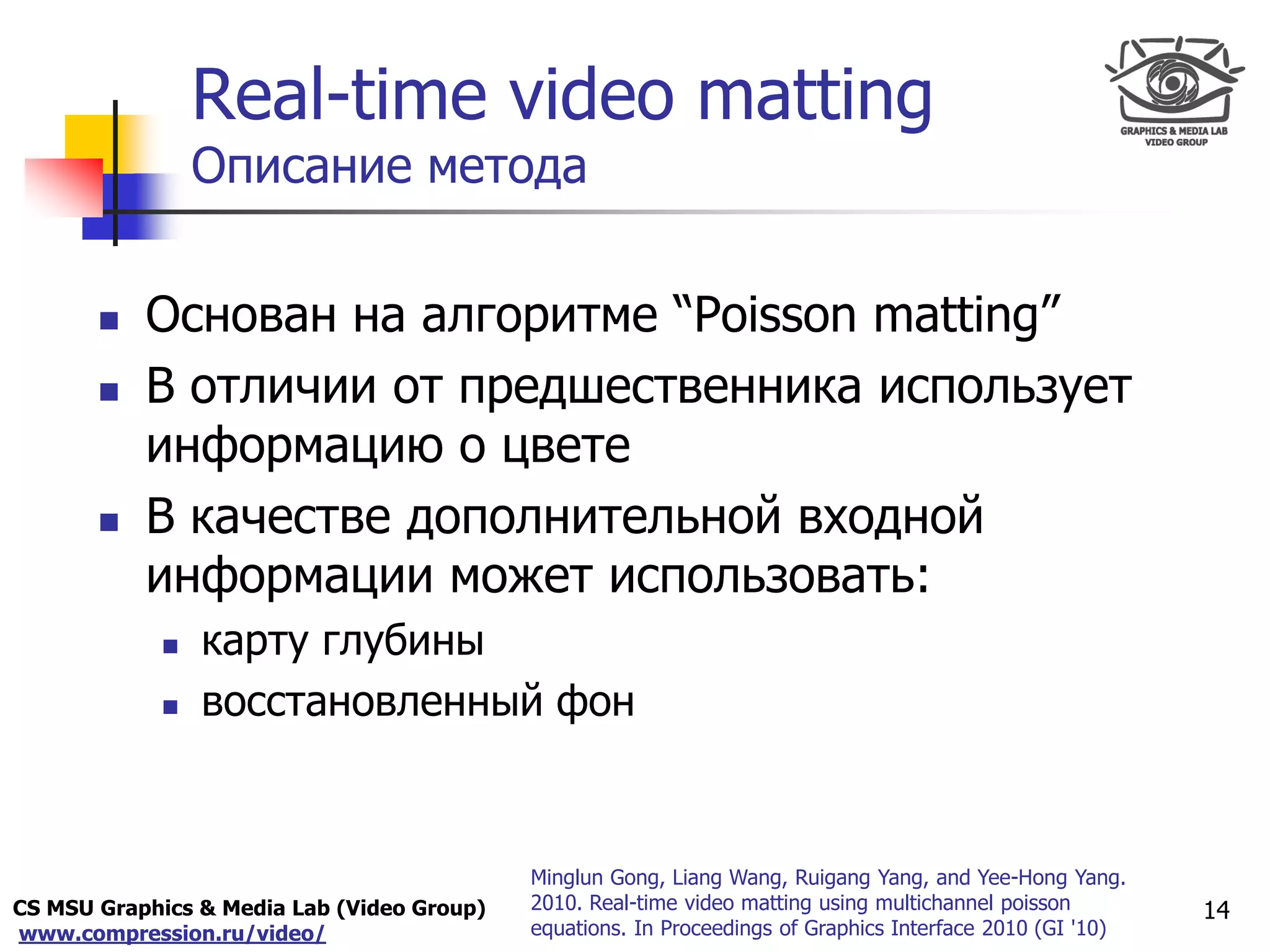 CS MSU Graphics & Media Lab (Video Group)
www.compression.ru/video/
Only for
Maxus 
Real-time video matting
Описание метода
 Основан на алгоритме “Poisson matting”
 В отличии от предшественника использует
информацию о цвете
 В качестве дополнительной входной
информации может использовать:
 карту глубины
 восстановленный фон
14
Minglun Gong, Liang Wang, Ruigang Yang, and Yee-Hong Yang.
2010. Real-time video matting using multichannel poisson
equations. In Proceedings of Graphics Interface 2010 (GI '10)
 