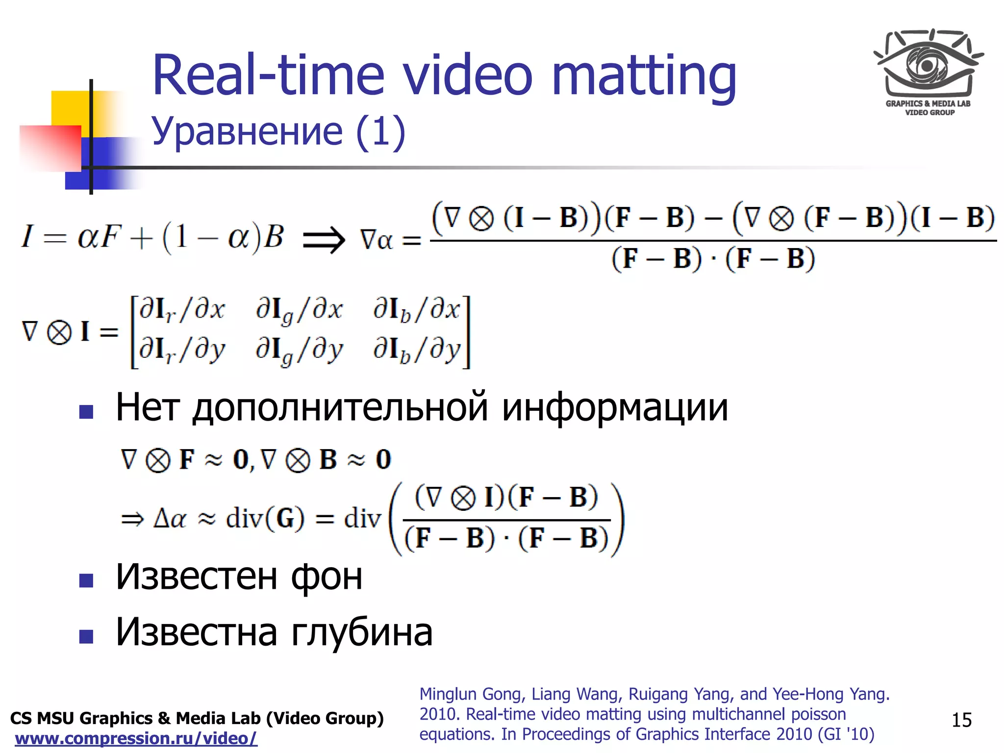 CS MSU Graphics & Media Lab (Video Group)
www.compression.ru/video/
Only for
Maxus 
Real-time video matting
Уравнение (1)
15
 Нет дополнительной информации
 Известен фон
 Известна глубина
Minglun Gong, Liang Wang, Ruigang Yang, and Yee-Hong Yang.
2010. Real-time video matting using multichannel poisson
equations. In Proceedings of Graphics Interface 2010 (GI '10)
 
