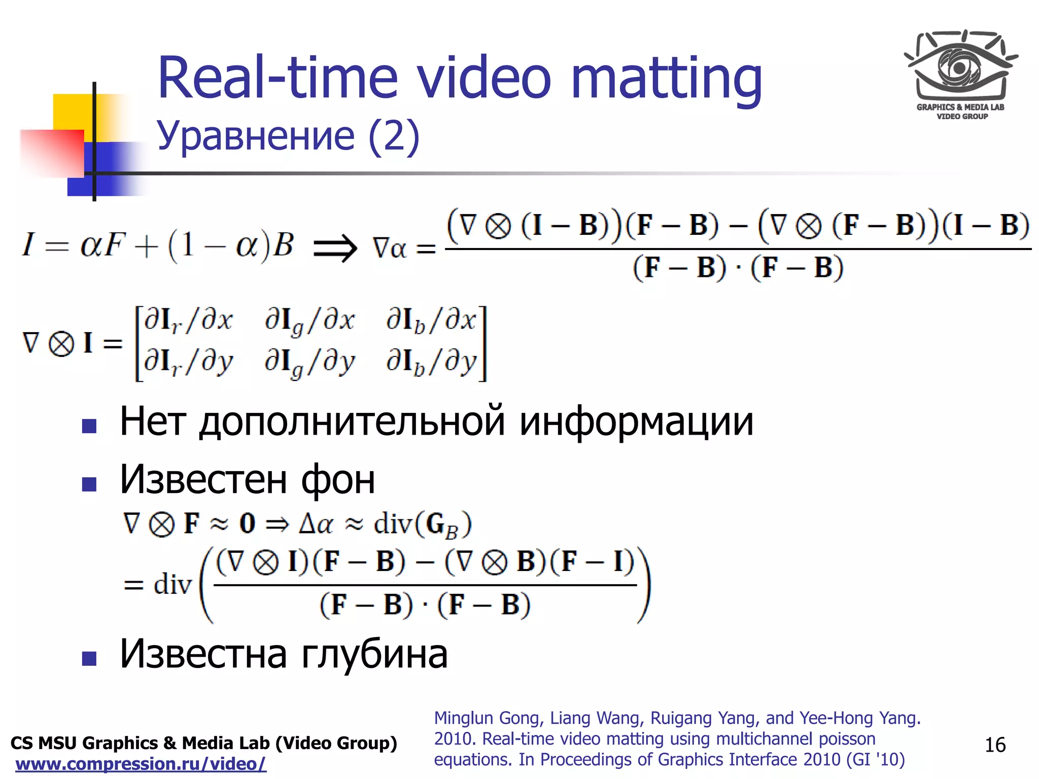 CS MSU Graphics & Media Lab (Video Group)
www.compression.ru/video/
Only for
Maxus 
Real-time video matting
Уравнение (2)
16
 Нет дополнительной информации
 Известен фон
 Известна глубина
Minglun Gong, Liang Wang, Ruigang Yang, and Yee-Hong Yang.
2010. Real-time video matting using multichannel poisson
equations. In Proceedings of Graphics Interface 2010 (GI '10)
 