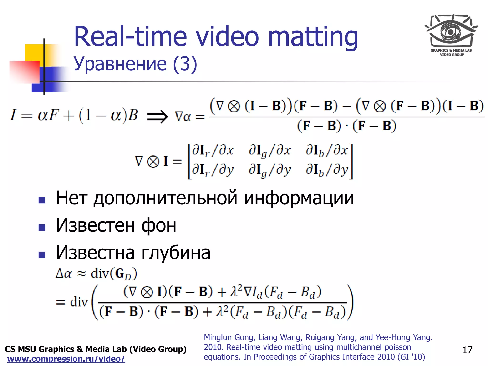 CS MSU Graphics & Media Lab (Video Group)
www.compression.ru/video/
Only for
Maxus 
Real-time video matting
Уравнение (3)
17
 Нет дополнительной информации
 Известен фон
 Известна глубина
Minglun Gong, Liang Wang, Ruigang Yang, and Yee-Hong Yang.
2010. Real-time video matting using multichannel poisson
equations. In Proceedings of Graphics Interface 2010 (GI '10)
 