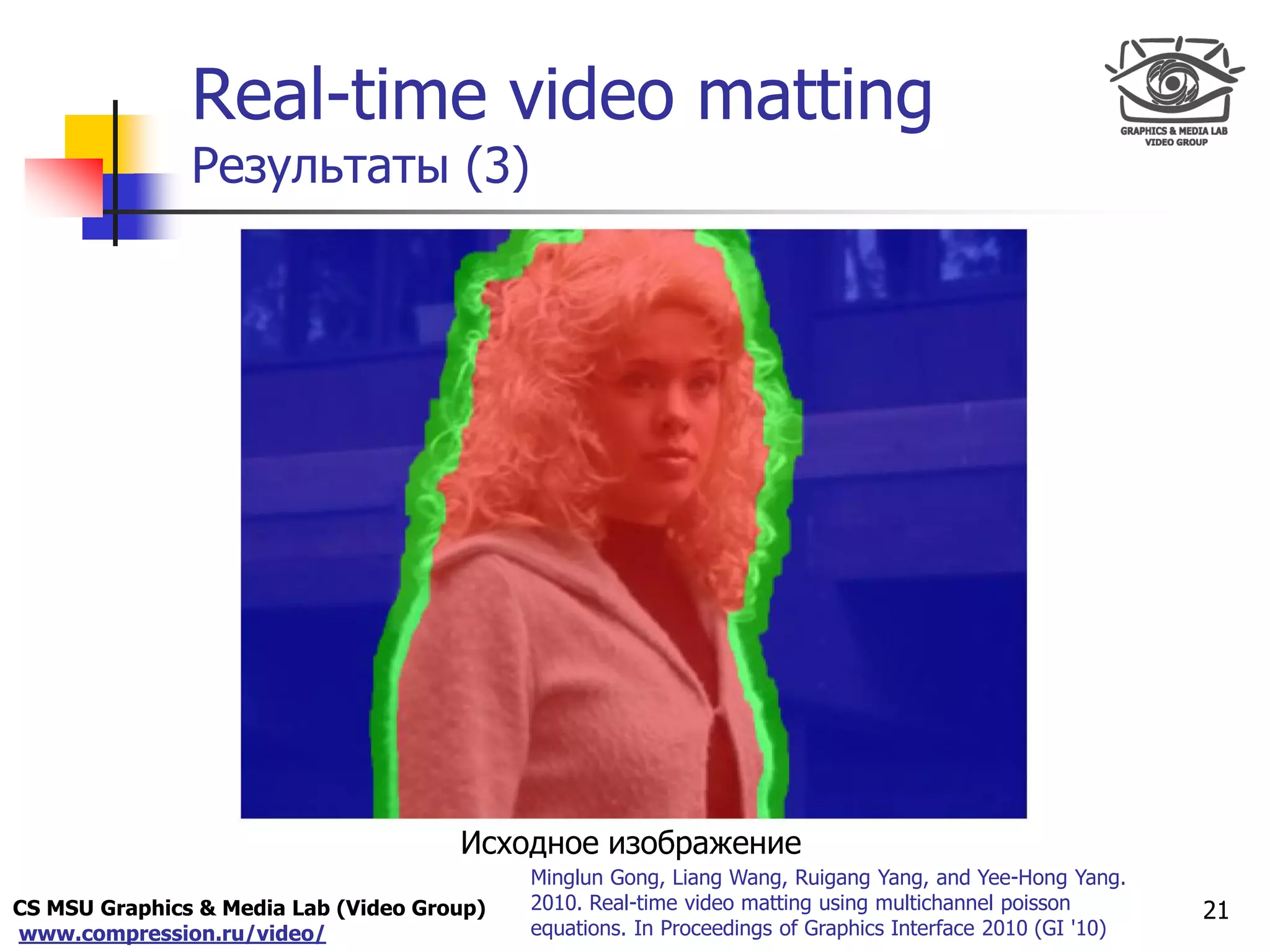 CS MSU Graphics & Media Lab (Video Group)
www.compression.ru/video/
Only for
Maxus 
Real-time video matting
Результаты (3)
21
Minglun Gong, Liang Wang, Ruigang Yang, and Yee-Hong Yang.
2010. Real-time video matting using multichannel poisson
equations. In Proceedings of Graphics Interface 2010 (GI '10)
Исходное изображение
 