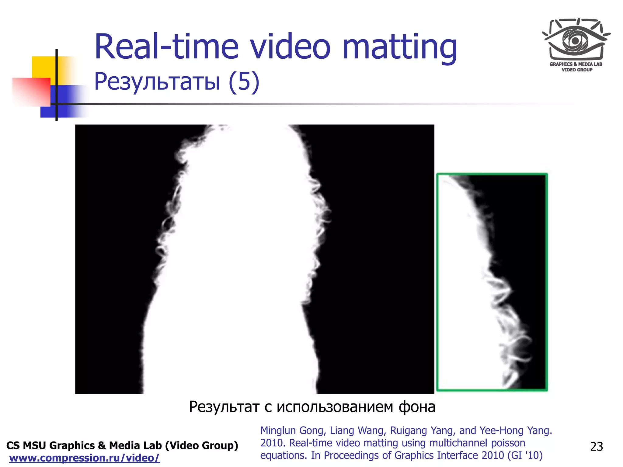 CS MSU Graphics & Media Lab (Video Group)
www.compression.ru/video/
Only for
Maxus 
Real-time video matting
Результаты (5)
23
Minglun Gong, Liang Wang, Ruigang Yang, and Yee-Hong Yang.
2010. Real-time video matting using multichannel poisson
equations. In Proceedings of Graphics Interface 2010 (GI '10)
Результат с использованием фона
 
