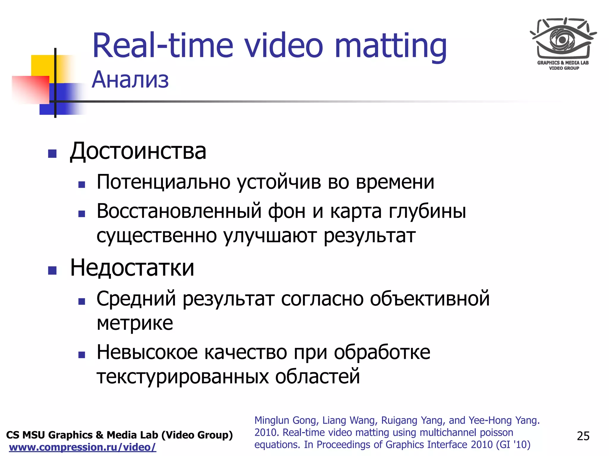 CS MSU Graphics & Media Lab (Video Group)
www.compression.ru/video/
Only for
Maxus 
Real-time video matting
Анализ
 Достоинства
 Потенциально устойчив во времени
 Восстановленный фон и карта глубины
существенно улучшают результат
 Недостатки
 Средний результат согласно объективной
метрике
 Невысокое качество при обработке
текстурированных областей
25
Minglun Gong, Liang Wang, Ruigang Yang, and Yee-Hong Yang.
2010. Real-time video matting using multichannel poisson
equations. In Proceedings of Graphics Interface 2010 (GI '10)
 
