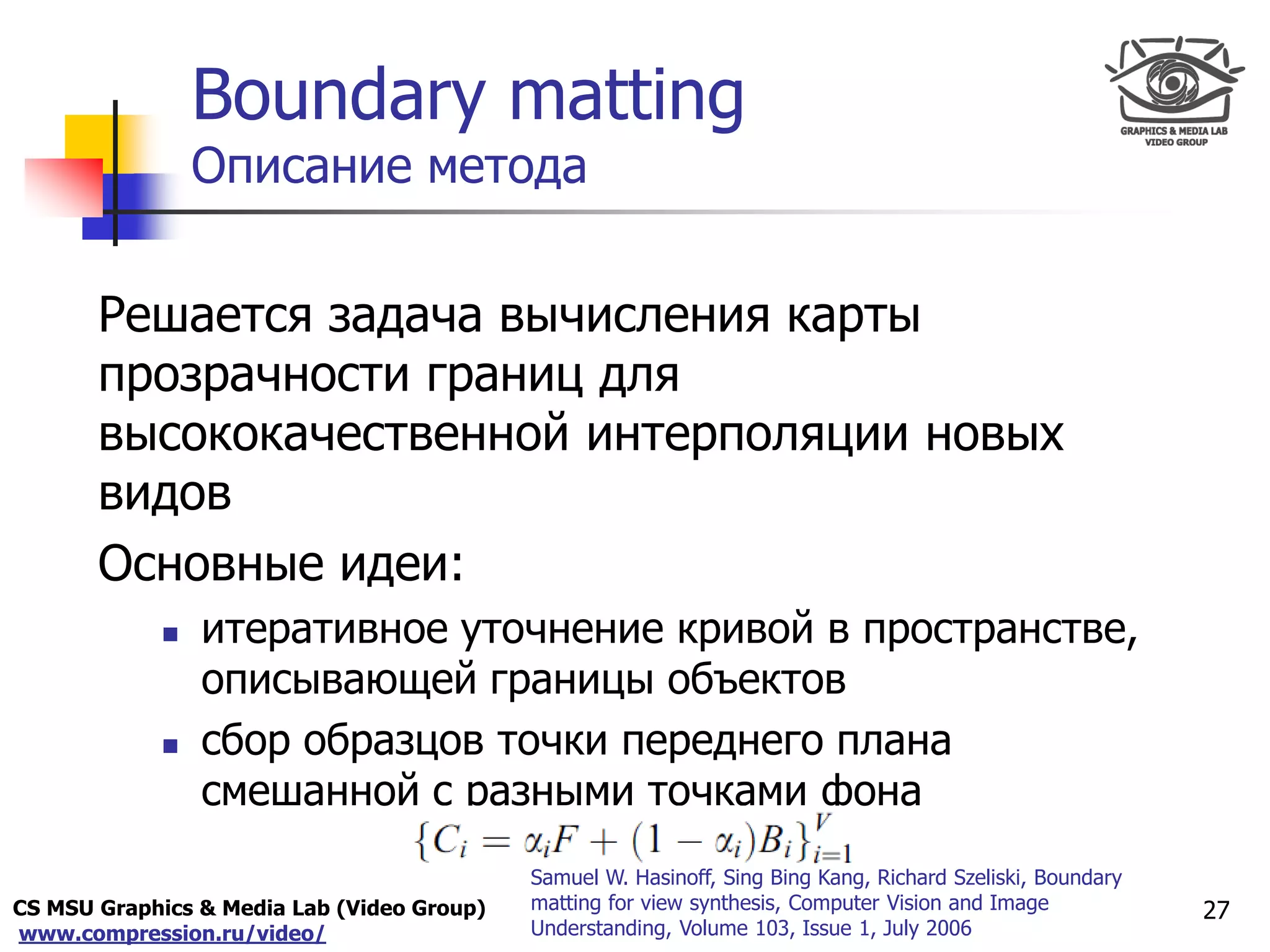 CS MSU Graphics & Media Lab (Video Group)
www.compression.ru/video/
Only for
Maxus 
Boundary matting
Описание метода
Решается задача вычисления карты
прозрачности границ для
высококачественной интерполяции новых
видов
Основные идеи:
 итеративное уточнение кривой в пространстве,
описывающей границы объектов
 сбор образцов точки переднего плана
смешанной с разными точками фона
27
Samuel W. Hasinoff, Sing Bing Kang, Richard Szeliski, Boundary
matting for view synthesis, Computer Vision and Image
Understanding, Volume 103, Issue 1, July 2006
 