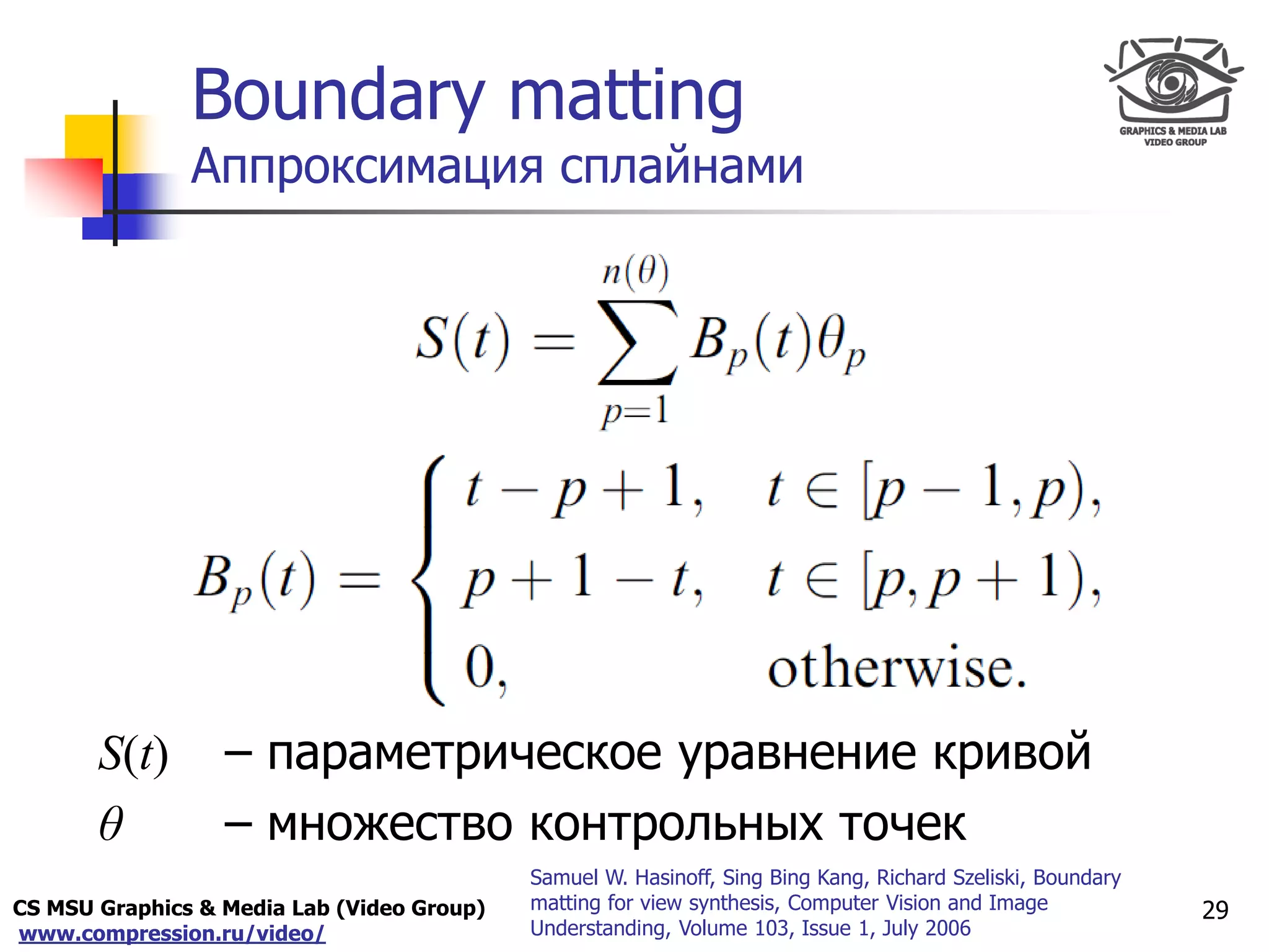 CS MSU Graphics & Media Lab (Video Group)
www.compression.ru/video/
Only for
Maxus 
Boundary matting
Аппроксимация сплайнами
S(t) – параметрическое уравнение кривой
θ – множество контрольных точек
29
Samuel W. Hasinoff, Sing Bing Kang, Richard Szeliski, Boundary
matting for view synthesis, Computer Vision and Image
Understanding, Volume 103, Issue 1, July 2006
 