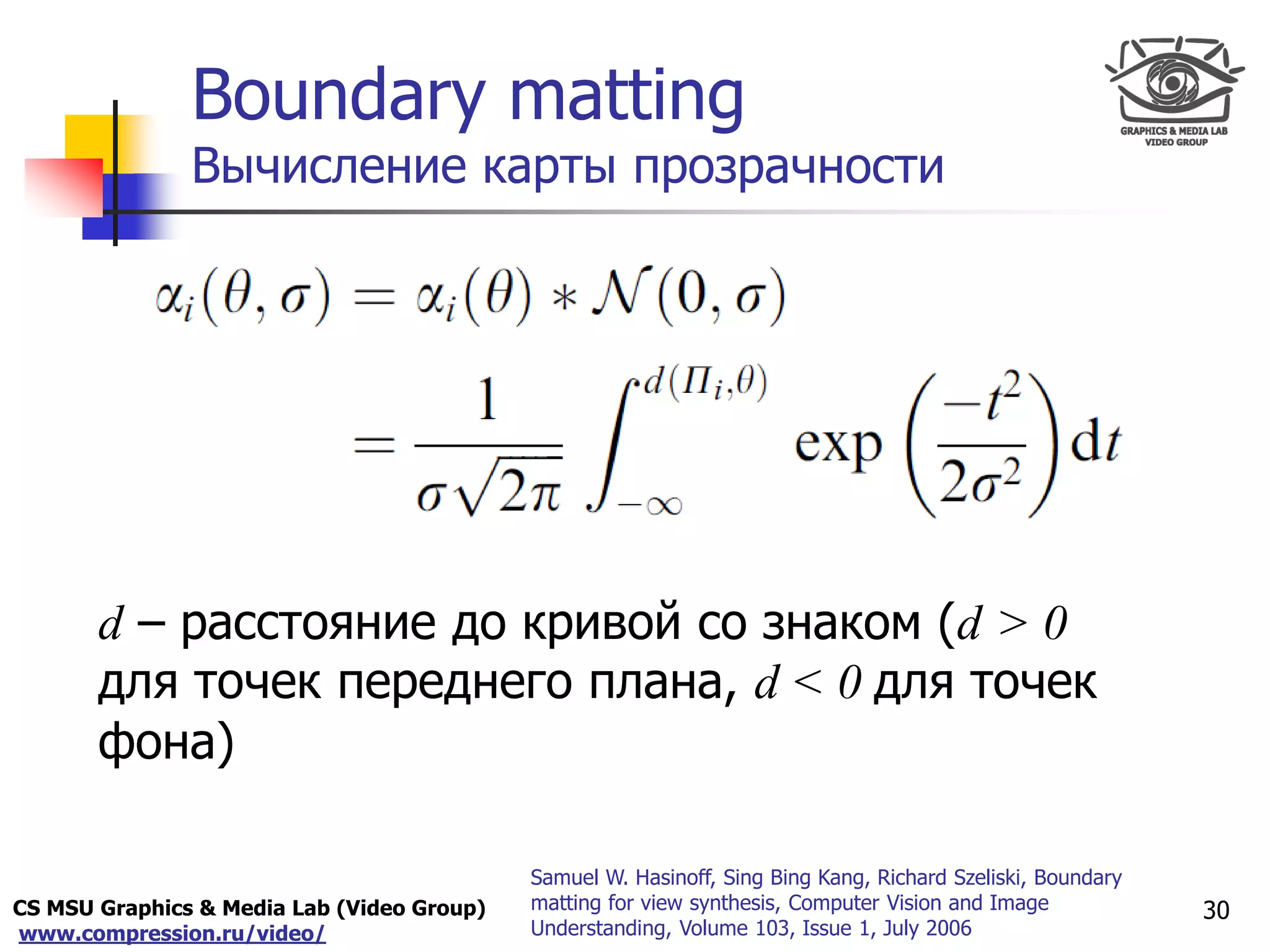 CS MSU Graphics & Media Lab (Video Group)
www.compression.ru/video/
Only for
Maxus 
Boundary matting
Вычисление карты прозрачности
d – расстояние до кривой со знаком (d > 0
для точек переднего плана, d < 0 для точек
фона)
30
Samuel W. Hasinoff, Sing Bing Kang, Richard Szeliski, Boundary
matting for view synthesis, Computer Vision and Image
Understanding, Volume 103, Issue 1, July 2006
 