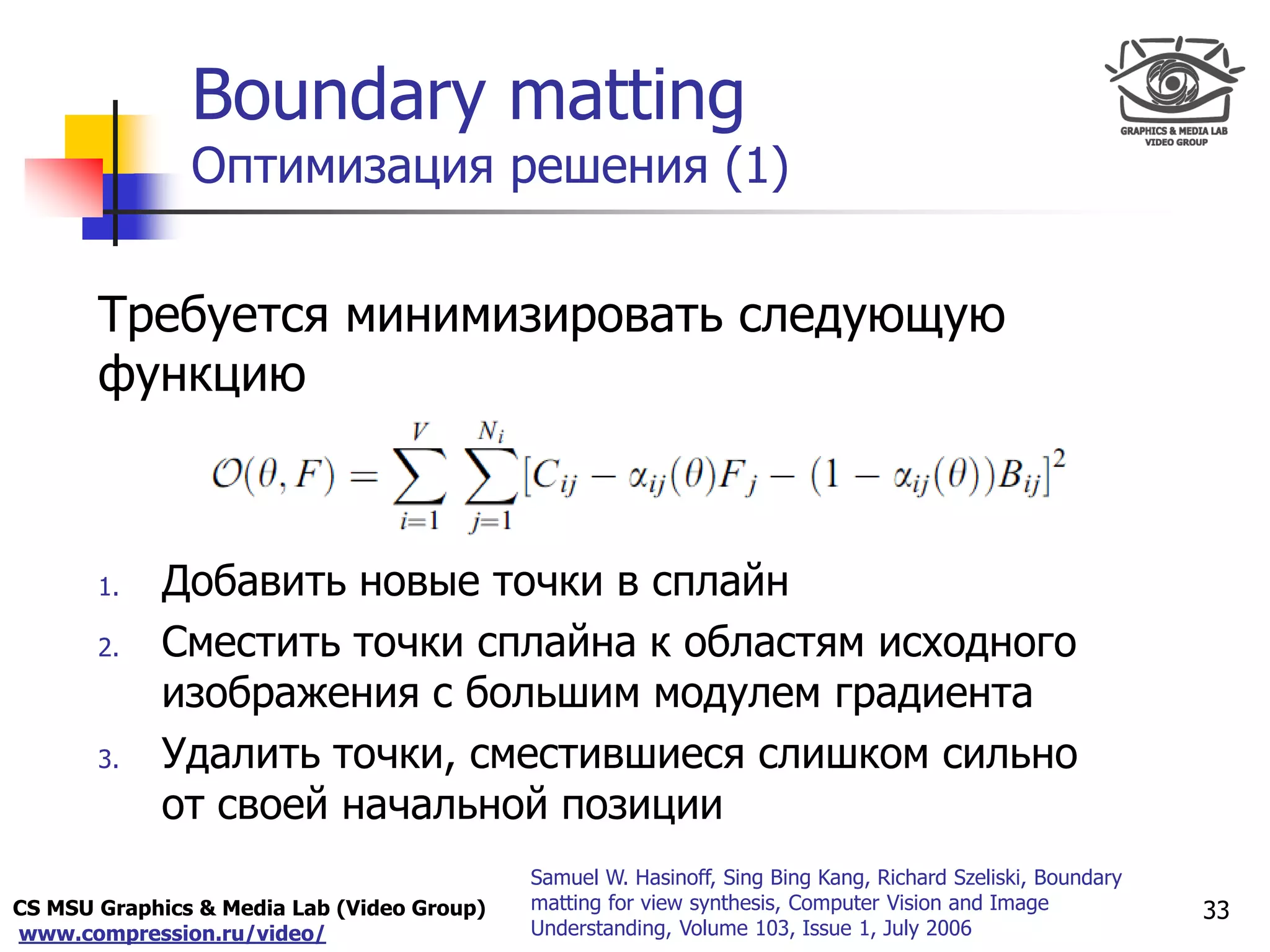 CS MSU Graphics & Media Lab (Video Group)
www.compression.ru/video/
Only for
Maxus 
Boundary matting
Оптимизация решения (1)
Требуется минимизировать следующую
функцию
1. Добавить новые точки в сплайн
2. Сместить точки сплайна к областям исходного
изображения с большим модулем градиента
3. Удалить точки, сместившиеся слишком сильно
от своей начальной позиции
33
Samuel W. Hasinoff, Sing Bing Kang, Richard Szeliski, Boundary
matting for view synthesis, Computer Vision and Image
Understanding, Volume 103, Issue 1, July 2006
 