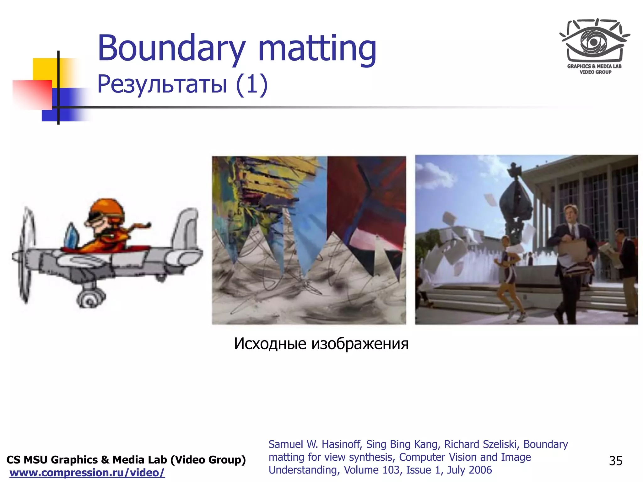 CS MSU Graphics & Media Lab (Video Group)
www.compression.ru/video/
Only for
Maxus 
Boundary matting
Результаты (1)
35
Исходные изображения
Samuel W. Hasinoff, Sing Bing Kang, Richard Szeliski, Boundary
matting for view synthesis, Computer Vision and Image
Understanding, Volume 103, Issue 1, July 2006
 