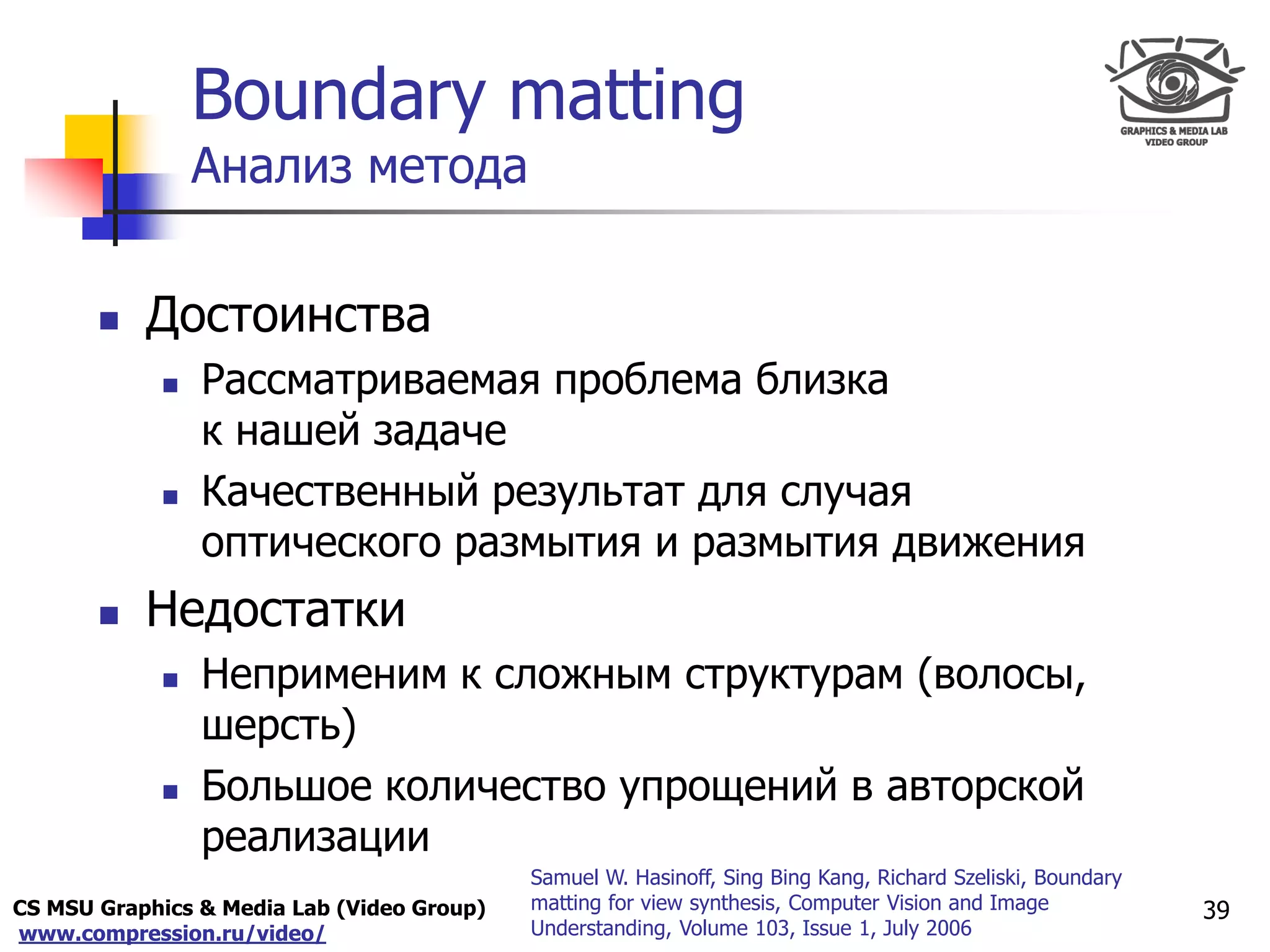 CS MSU Graphics & Media Lab (Video Group)
www.compression.ru/video/
Only for
Maxus 
Boundary matting
Анализ метода
 Достоинства
 Рассматриваемая проблема близка
к нашей задаче
 Качественный результат для случая
оптического размытия и размытия движения
 Недостатки
 Неприменим к сложным структурам (волосы,
шерсть)
 Большое количество упрощений в авторской
реализации
39
Samuel W. Hasinoff, Sing Bing Kang, Richard Szeliski, Boundary
matting for view synthesis, Computer Vision and Image
Understanding, Volume 103, Issue 1, July 2006
 