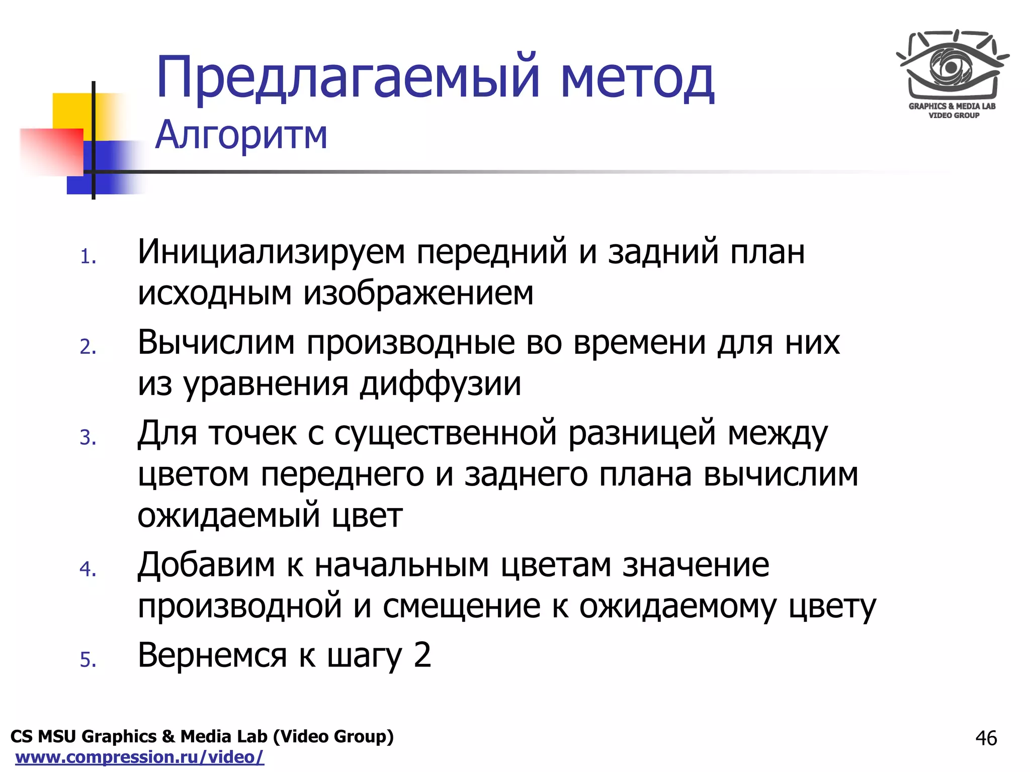 CS MSU Graphics & Media Lab (Video Group)
www.compression.ru/video/
Only for
Maxus 
Предлагаемый метод
Алгоритм
1. Инициализируем передний и задний план
исходным изображением
2. Вычислим производные во времени для них
из уравнения диффузии
3. Для точек с существенной разницей между
цветом переднего и заднего плана вычислим
ожидаемый цвет
4. Добавим к начальным цветам значение
производной и смещение к ожидаемому цвету
5. Вернемся к шагу 2
46
 