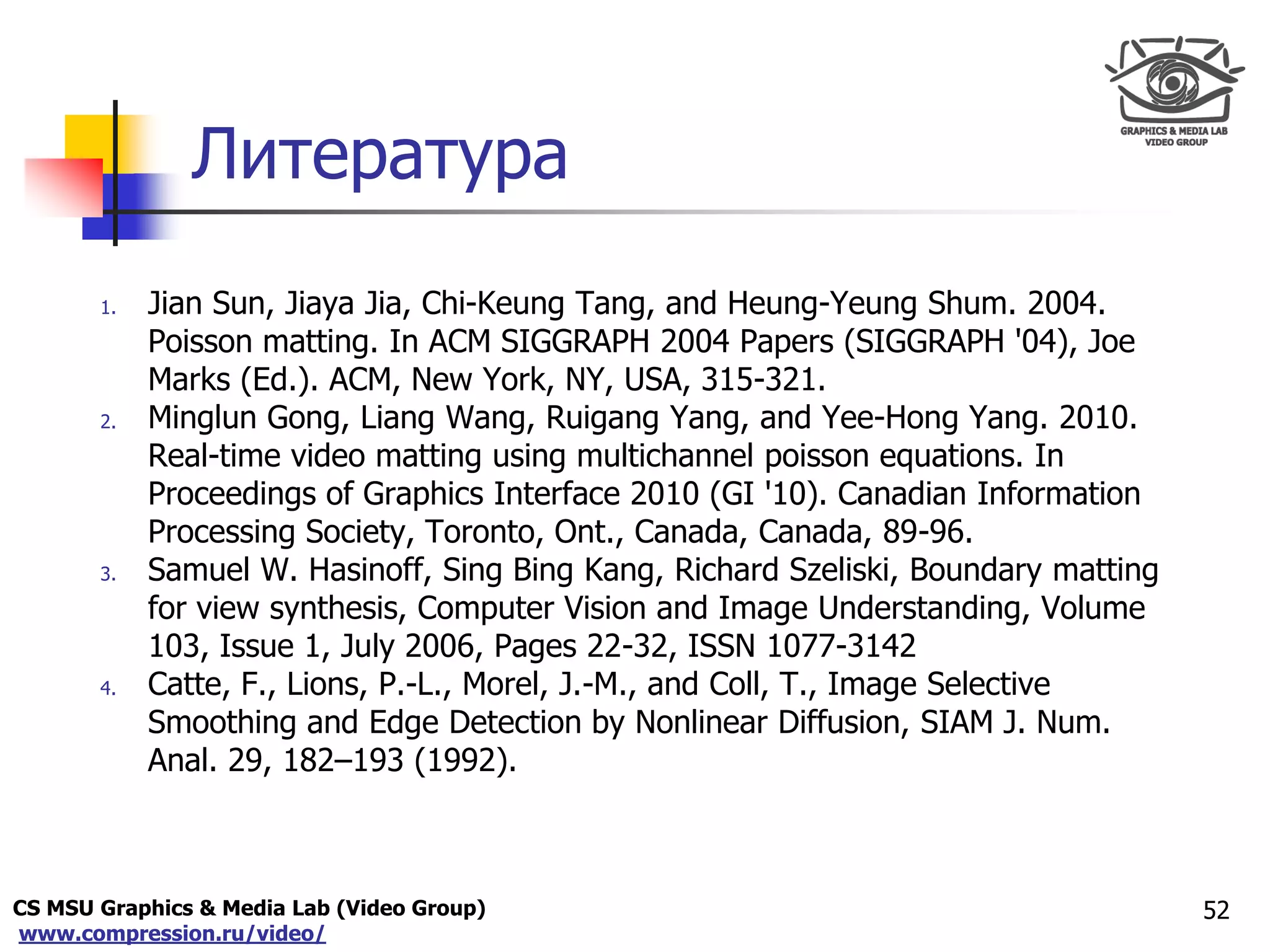 CS MSU Graphics & Media Lab (Video Group)
www.compression.ru/video/
Only for
Maxus 
Литература
1. Jian Sun, Jiaya Jia, Chi-Keung Tang, and Heung-Yeung Shum. 2004.
Poisson matting. In ACM SIGGRAPH 2004 Papers (SIGGRAPH '04), Joe
Marks (Ed.). ACM, New York, NY, USA, 315-321.
2. Minglun Gong, Liang Wang, Ruigang Yang, and Yee-Hong Yang. 2010.
Real-time video matting using multichannel poisson equations. In
Proceedings of Graphics Interface 2010 (GI '10). Canadian Information
Processing Society, Toronto, Ont., Canada, Canada, 89-96.
3. Samuel W. Hasinoff, Sing Bing Kang, Richard Szeliski, Boundary matting
for view synthesis, Computer Vision and Image Understanding, Volume
103, Issue 1, July 2006, Pages 22-32, ISSN 1077-3142
4. Catte, F., Lions, P.-L., Morel, J.-M., and Coll, T., Image Selective
Smoothing and Edge Detection by Nonlinear Diffusion, SIAM J. Num.
Anal. 29, 182–193 (1992).
52
 