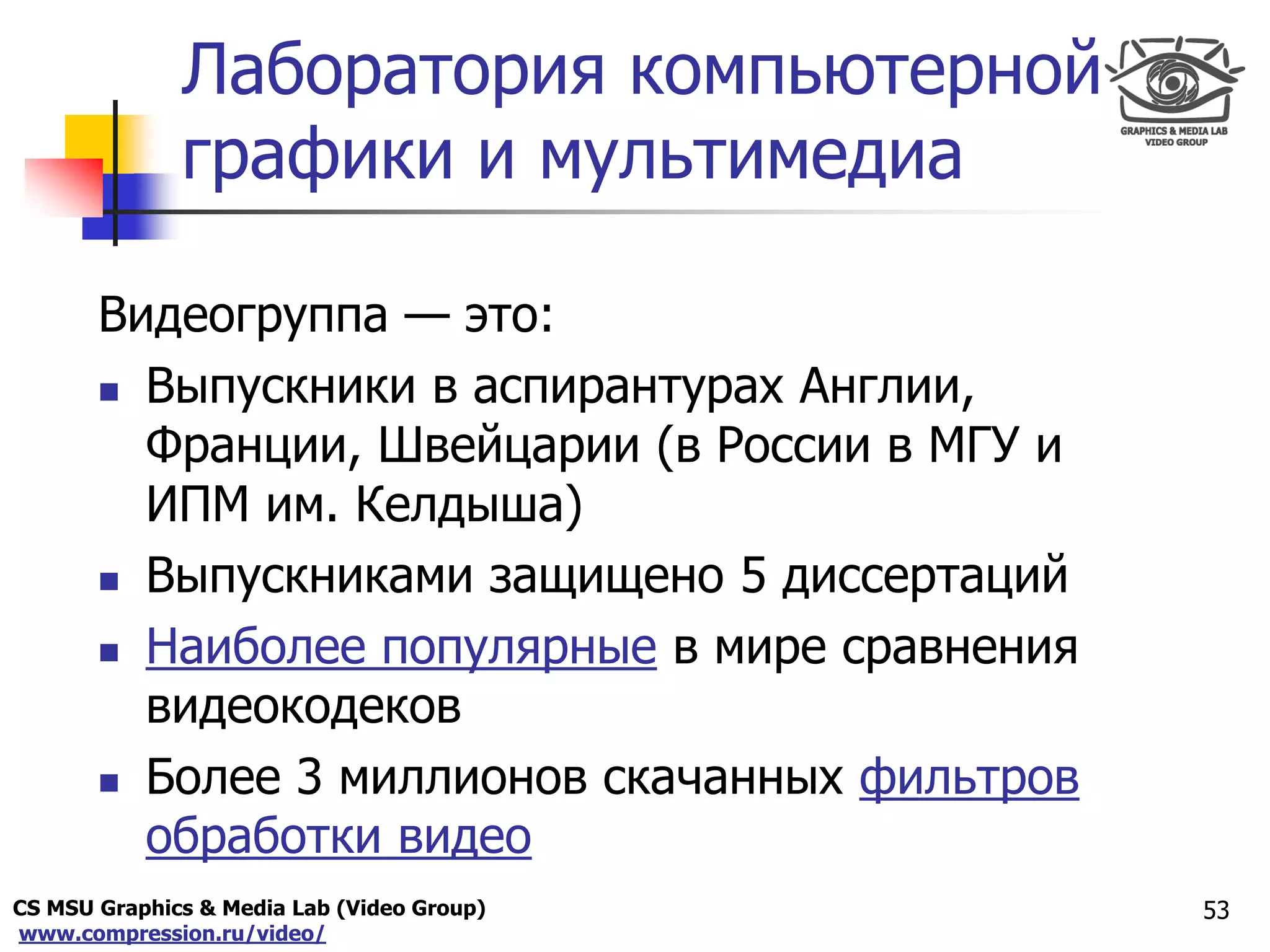CS MSU Graphics & Media Lab (Video Group)
www.compression.ru/video/
Only for
Maxus 
Лаборатория компьютерной
графики и мультимедиа
Видеогруппа — это:
 Выпускники в аспирантурах Англии,
Франции, Швейцарии (в России в МГУ и
ИПМ им. Келдыша)
 Выпускниками защищено 5 диссертаций
 Наиболее популярные в мире сравнения
видеокодеков
 Более 3 миллионов скачанных фильтров
обработки видео
53
 