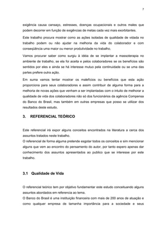7
exigência causa cansaço, estresses, doenças ocupacionais e outros males que
podem decorrer em função de exigências de metas cada vez mais exorbitantes.
Este trabalho procura mostrar como as ações isoladas de qualidade de vidada no
trabalho podem ou não ajudar na melhoria da vida do colaborador e com
conseqüência uma maior ou menor produtividade no trabalho.
Vamos procurar saber como surgiu à idéia de se implantar a massoterapia no
ambiente de trabalho, se ela foi aceita e pelos colaboradores se os benefícios são
sentidos por eles e ainda se há interesse mutuo pela continuidade ou se uma das
partes prefere outra ação.
Em suma vamos tentar mostrar os malefícios ou benefícios que esta ação
proporciona para seus colaboradores e assim contribuir de alguma forma para a
melhoria de novas ações que venham a ser implantadas com o intuito de melhorar a
qualidade de vida dos colaboradores não só dos funcionários da agência Compensa
do Banco do Brasil, mas também em outras empresas que posso se utilizar dos
resultados deste estudo.
3. REFERENCIAL TEÓRICO
Este referencial irá expor alguns conceitos encontrados na literatura a cerca dos
assuntos tratados neste trabalho.
O referencial de forma alguma pretende esgotar todos os conceitos e sim mencionar
alguns que vem ao encontro do pensamento do autor, por tanto espero apenas dar
conhecimento dos assuntos apresentados ao publico que se interesse por este
trabalho.
3.1 Qualidade de Vida
O referencial teórico tem por objetivo fundamentar este estudo conceituando alguns
assuntos abordados em referencia ao tema.
O Banco do Brasil é uma instituição financeira com mais de 200 anos de atuação e
como qualquer empresa de tamanha importância para a sociedade e seus
 