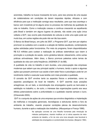 8
acionistas, trabalha na busca incessante do lucro, para isso precisa de uma equipe
de colaboradores em condições de darem respostas rápidas, eficazes e com
eficiência para que a instituição consiga seus resultados, para que isso aconteça o
banco vem investindo já há alguns anos no processo de melhorias da qualidade de
vida no trabalho. Como a instituição cresceu e continua crescendo se espalhando
pelo Brasil e também em alguns lugares do planeta, não existe uma ação única
voltada a QVT, isso ocorre pela diversidade de culturas e onde uma ação pode ser
muito boa, em outras regiões ela pode não ser tão boa assim.
O Banco do Brasil lançou, em julho de 2007, o Programa QVT, que tem por objetivo
promover os cuidados com a saúde e a adoção de hábitos saudáveis, contemplando
ações solicitadas pelos funcionários. Por meio do programa, foram disponibilizados
R$ 6,5 milhões para custear a realização de práticas sistemáticas que visem à
promoção e a proteção da saúde, como ginástica laboral, relaxamento, entre outras
práticas anti-estresse. Além disso, o Banco promove palestras sobre temas de
qualidade de vida com certa freqüência. (AGENDA 21 do BB).
A qualidade de vida no trabalho é sem duvidas, uma preocupação das empresas
modernas que sabem que seu principal capital, o humano, tendo o apoio e algumas
ações que possam promover sua saúde e bem estar físico e psicológico pode ter um
rendimento melhor e executar suas tarefas com mais precisão e qualidade.
O conceito de QVT envolve tanto os aspectos físicos e ambientais, como os
aspectos psicológicos do local de trabalho. A QVT assimila duas posições
antagônicas: de um lado, a reivindicação dos empregados quanto ao bem-estar e
satisfação no trabalho; e, de outro, o interesse das organizações quanto aos seus
efeitos potenciadores sobre a profundidade e a qualidade visando sempre o lucro.
(Chiavenato 2004).
QVT é o conjunto de ações de uma empresa que envolve diagnóstico e implantação
de melhorias e inovações gerenciais, tecnológicas e estruturais dentro e fora do
ambiente de trabalho, visando propiciar condições plenas de desenvolvimento
humano, durante e após a realização dos trabalhos. (Albuquerque e França 1998).
Na aplicação concreta de uma filosofia humanista pela introdução de
métodos participativos, visando modificar um oi vários aspectos de meio-
ambiente de trabalho, a fim de criar uma nova situação mais favorável à
satisfação dos empregados e à produtividade da empresa. (Bergeron 1982).
 
