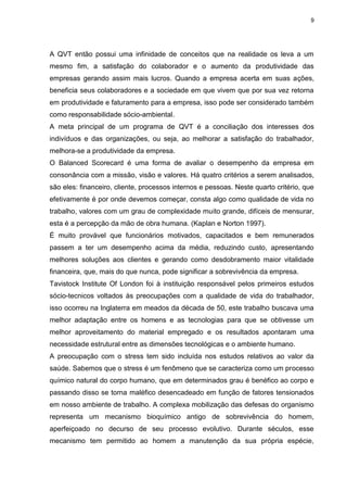 9
A QVT então possui uma infinidade de conceitos que na realidade os leva a um
mesmo fim, a satisfação do colaborador e o aumento da produtividade das
empresas gerando assim mais lucros. Quando a empresa acerta em suas ações,
beneficia seus colaboradores e a sociedade em que vivem que por sua vez retorna
em produtividade e faturamento para a empresa, isso pode ser considerado também
como responsabilidade sócio-ambiental.
A meta principal de um programa de QVT é a conciliação dos interesses dos
indivíduos e das organizações, ou seja, ao melhorar a satisfação do trabalhador,
melhora-se a produtividade da empresa.
O Balanced Scorecard é uma forma de avaliar o desempenho da empresa em
consonância com a missão, visão e valores. Há quatro critérios a serem analisados,
são eles: financeiro, cliente, processos internos e pessoas. Neste quarto critério, que
efetivamente é por onde devemos começar, consta algo como qualidade de vida no
trabalho, valores com um grau de complexidade muito grande, difíceis de mensurar,
esta é a percepção da mão de obra humana. (Kaplan e Norton 1997).
É muito provável que funcionários motivados, capacitados e bem remunerados
passem a ter um desempenho acima da média, reduzindo custo, apresentando
melhores soluções aos clientes e gerando como desdobramento maior vitalidade
financeira, que, mais do que nunca, pode significar a sobrevivência da empresa.
Tavistock Institute Of London foi à instituição responsável pelos primeiros estudos
sócio-tecnicos voltados às preocupações com a qualidade de vida do trabalhador,
isso ocorreu na Inglaterra em meados da década de 50, este trabalho buscava uma
melhor adaptação entre os homens e as tecnologias para que se obtivesse um
melhor aproveitamento do material empregado e os resultados apontaram uma
necessidade estrutural entre as dimensões tecnológicas e o ambiente humano.
A preocupação com o stress tem sido incluída nos estudos relativos ao valor da
saúde. Sabemos que o stress é um fenômeno que se caracteriza como um processo
químico natural do corpo humano, que em determinados grau é benéfico ao corpo e
passando disso se torna maléfico desencadeado em função de fatores tensionados
em nosso ambiente de trabalho. A complexa mobilização das defesas do organismo
representa um mecanismo bioquímico antigo de sobrevivência do homem,
aperfeiçoado no decurso de seu processo evolutivo. Durante séculos, esse
mecanismo tem permitido ao homem a manutenção da sua própria espécie,
 