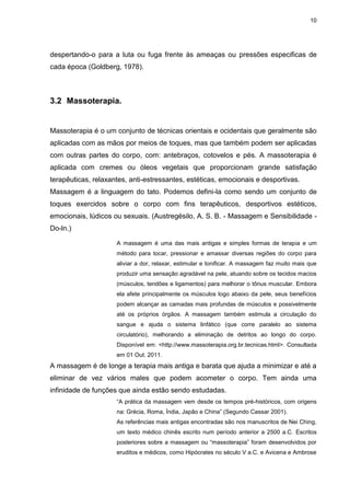 10
despertando-o para a luta ou fuga frente às ameaças ou pressões especificas de
cada época (Goldberg, 1978).
3.2 Massoterapia.
Massoterapia é o um conjunto de técnicas orientais e ocidentais que geralmente são
aplicadas com as mãos por meios de toques, mas que também podem ser aplicadas
com outras partes do corpo, com: antebraços, cotovelos e pés. A massoterapia é
aplicada com cremes ou óleos vegetais que proporcionam grande satisfação
terapêuticas, relaxantes, anti-estressantes, estéticas, emocionais e desportivas.
Massagem é a linguagem do tato. Podemos defini-la como sendo um conjunto de
toques exercidos sobre o corpo com fins terapêuticos, desportivos estéticos,
emocionais, lúdicos ou sexuais. (Austregésilo, A. S. B. - Massagem e Sensibilidade -
Do-ln.)
A massagem é uma das mais antigas e simples formas de terapia e um
método para tocar, pressionar e amassar diversas regiões do corpo para
aliviar a dor, relaxar, estimular e tonificar. A massagem faz muito mais que
produzir uma sensação agradável na pele, atuando sobre os tecidos macios
(músculos, tendões e ligamentos) para melhorar o tônus muscular. Embora
ela afete principalmente os músculos logo abaixo da pele, seus benefícios
podem alcançar as camadas mais profundas de músculos e possivelmente
até os próprios órgãos. A massagem também estimula a circulação do
sangue e ajuda o sistema linfático (que corre paralelo ao sistema
circulatório), melhorando a eliminação de detritos ao longo do corpo.
Disponível em: <http://www.massoterapia.org.br.tecnicas.html>. Consultada
em 01 Out. 2011.
A massagem é de longe a terapia mais antiga e barata que ajuda a minimizar e até a
eliminar de vez vários males que podem acometer o corpo. Tem ainda uma
infinidade de funções que ainda estão sendo estudadas.
“A prática da massagem vem desde os tempos pré-históricos, com origens
na: Grécia, Roma, Índia, Japão e China” (Segundo Cassar 2001).
As referências mais antigas encontradas são nos manuscritos de Nei Ching,
um texto médico chinês escrito num período anterior a 2500 a.C. Escritos
posteriores sobre a massagem ou “massoterapia” foram desenvolvidos por
eruditos e médicos, como Hipócrates no século V a.C. e Avicena e Ambrose
 