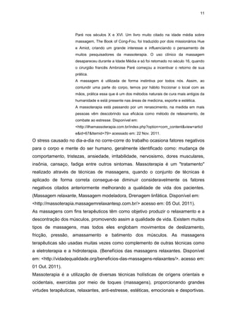 11
Paré nos séculos X e XVI. Um livro muito citado na idade média sobre
massagem, The Book of Cong-Fou, foi traduzido por dois missionários Hue
e Amiot, criando um grande interesse e influenciando o pensamento de
muitos pesquisadores da massoterapia. O uso clínico da massagem
desapareceu durante a Idade Média e só foi retomado no século 16, quando
o cirurgião francês Ambroise Paré começou a incentivar o retorno de sua
prática.
A massagem é utilizada de forma instintiva por todos nós. Assim, ao
contundir uma parte do corpo, temos por hábito friccionar o local com as
mãos, prática essa que é um dos métodos naturais de cura mais antigos da
humanidade e está presente nas áreas de medicina, esporte e estética.
A massoterapia está passando por um renascimento, na medida em mais
pessoas vêm descobrindo sua eficácia como método de relaxamento, de
combate ao estresse. Disponível em:
<http://ilhamassoterapia.com.br/index.php?option=com_content&view=articl
e&id=67&Itemid=79> acessado em: 22 Nov. 2011.
O stress causado no dia-a-dia no corre-corre do trabalho ocasiona fatores negativos
para o corpo e mente do ser humano, geralmente identificado como: mudança de
comportamento, tristezas, ansiedade, irritabilidade, nervosismo, dores musculares,
insônia, cansaço, fadiga entre outros sintomas. Massoterapia é um "tratamento"
realizado através de técnicas de massagens, quando o conjunto de técnicas é
aplicado de forma correta consegue-se diminuir consideravelmente os fatores
negativos citados anteriormente melhorando a qualidade de vida dos pacientes.
(Massagem relaxante, Massagem modeladora, Drenagem linfática. Disponível em:
<http://massoterapia.massagemrelaxantesp.com.br/> acesso em: 05 Out. 2011).
As massagens com fins terapêuticos têm como objetivo produzir o relaxamento e a
descontração dos músculos, promovendo assim a qualidade de vida. Existem muitos
tipos de massagens, mas todos eles englobam movimentos de deslizamento,
fricção, pressão, amassamento e batimento dos músculos. As massagens
terapêuticas são usadas muitas vezes como complemento de outras técnicas como
a eletroterapia e a hidroterapia. (Benefícios das massagens relaxantes. Disponível
em: <http://vidadequalidade.org/beneficios-das-massagens-relaxantes/>. acesso em:
01 Out. 2011).
Massoterapia é a utilização de diversas técnicas holísticas de origens orientais e
ocidentais, exercidas por meio de toques (massagens), proporcionando grandes
virtudes terapêuticas, relaxantes, anti-estresse, estéticas, emocionais e desportivas.
 