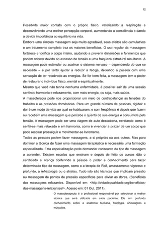 12
Possibilita maior contato com o próprio físico, valorizando a respiração e
desenvolvendo uma melhor percepção corporal, aumentando a consciência e dando
a devida importância ao equilíbrio na vida.
Embora uma simples massagem seja muito agradável, seus efeitos são cumulativos
e um tratamento completo traz os maiores benefícios. O uso regular da massagem
fortalece e tonifica o corpo inteiro, ajudando a prevenir distensões e ferimentos que
podem ocorrer devido ao excesso de tensão e uma fraqueza estrutural resultante. A
massagem pode estimular ou acalmar o sistema nervoso – dependendo do que se
necessite – e por tanto ajudar a reduzir a fadiga, deixando a pessoa com uma
sensação de ter recobrado as energias. Se for bem feita, a massagem tem o poder
de restaurar o indivíduo físico, mental e espiritualmente.
Mesmo que você não tenha nenhuma enfermidade, é possível sair de uma sessão
sentindo harmonia e relaxamento, com mais energia, ou seja, mais saúde.
A massoterapia pode nos proporcionar um meio de contrabalançar as tensões do
trabalho e as pressões domésticas. Para um grande número de pessoas, rigidez e
dor é um modo de vida ao qual se habituaram, e com freqüência é depois que fazem
ou recebem uma massagem que percebe o quanto de sua energia é consumida pela
tensão. A massagem pode ser uma viagem de auto-descoberta, revelando como é
sentir-se mais relaxado e em harmonia, como é vivenciar a prazer de um corpo que
pode respirar prosseguir e movimentar-se livremente.
Todas as pessoas podem fazer massagens, a si próprias ou aos outros. Mas para
dominar a técnica de fazer uma massagem terapêutica é necessária uma formação
especializada. Esta especialização pode demandar consoante do tipo de massagem
a aprender. Existem escolas que ensinam e depois de feito os cursos dão o
certificado e licença conferindo à pessoa o poder e conhecimento para fazer
determinado tipo de massagem, como o a terapia de Rolf, amassamento vigoroso e
profundo, a reflexologia ou o shiatsu. Tudo isto são técnicas que implicam pressão
ou massagem de pontos de pressão específicos para aliviar as dores. (Benefícios
das massagens relaxantes. Disponível em: <http://vidadequalidade.org/beneficios-
das-massagens-relaxantes/>. Acesso em: 01 Out. 2011).
O massoterapeuta é o profissional responsável por selecionar a melhor
técnica que será utilizada em cada paciente. Ele tem profundo
conhecimento sobre a anatomia humana, fisiologia, articulações e
músculos.
 