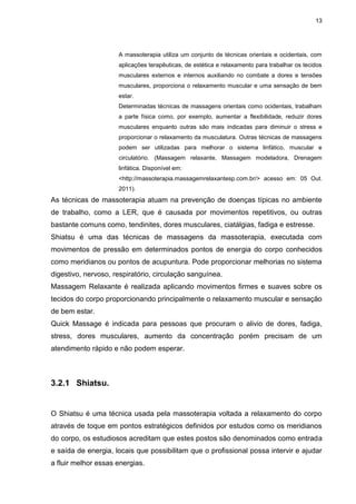 13
A massoterapia utiliza um conjunto de técnicas orientais e ocidentais, com
aplicações terapêuticas, de estética e relaxamento para trabalhar os tecidos
musculares externos e internos auxiliando no combate a dores e tensões
musculares, proporciona o relaxamento muscular e uma sensação de bem
estar.
Determinadas técnicas de massagens orientais como ocidentais, trabalham
a parte física como, por exemplo, aumentar a flexibilidade, reduzir dores
musculares enquanto outras são mais indicadas para diminuir o stress e
proporcionar o relaxamento da musculatura. Outras técnicas de massagens
podem ser utilizadas para melhorar o sistema linfático, muscular e
circulatório. (Massagem relaxante, Massagem modeladora, Drenagem
linfática. Disponível em:
<http://massoterapia.massagemrelaxantesp.com.br/> acesso em: 05 Out.
2011).
As técnicas de massoterapia atuam na prevenção de doenças típicas no ambiente
de trabalho, como a LER, que é causada por movimentos repetitivos, ou outras
bastante comuns como, tendinites, dores musculares, ciatálgias, fadiga e estresse.
Shiatsu é uma das técnicas de massagens da massoterapia, executada com
movimentos de pressão em determinados pontos de energia do corpo conhecidos
como meridianos ou pontos de acupuntura. Pode proporcionar melhorias no sistema
digestivo, nervoso, respiratório, circulação sanguínea.
Massagem Relaxante é realizada aplicando movimentos firmes e suaves sobre os
tecidos do corpo proporcionando principalmente o relaxamento muscular e sensação
de bem estar.
Quick Massage é indicada para pessoas que procuram o alivio de dores, fadiga,
stress, dores musculares, aumento da concentração porém precisam de um
atendimento rápido e não podem esperar.
3.2.1 Shiatsu.
O Shiatsu é uma técnica usada pela massoterapia voltada a relaxamento do corpo
através de toque em pontos estratégicos definidos por estudos como os meridianos
do corpo, os estudiosos acreditam que estes postos são denominados como entrada
e saída de energia, locais que possibilitam que o profissional possa intervir e ajudar
a fluir melhor essas energias.
 