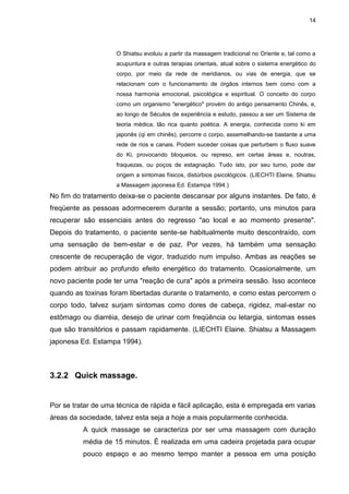 14
O Shiatsu evoluiu a partir da massagem tradicional no Oriente e, tal como a
acupuntura e outras terapias orientais, atual sobre o sistema energético do
corpo, por meio da rede de meridianos, ou vias de energia, que se
relacionam com o funcionamento de órgãos internos bem como com a
nossa harmonia emocional, psicológica e espiritual. O conceito do corpo
como um organismo "energético" provém do antigo pensamento Chinês, e,
ao longo de Séculos de experiência e estudo, passou a ser um Sistema de
teoria médica, tão rica quanto poética. A energia, conhecida como ki em
japonês (qi em chinês), percorre o corpo, assemelhando-se bastante a uma
rede de rios e canais. Podem suceder coisas que perturbem o fluxo suave
do Ki, provocando bloqueios, ou represo, em certas áreas e, noutras,
fraquezas, ou poços de estagnação. Tudo isto, por seu turno, pode dar
origem a sintomas físicos, distúrbios psicológicos. (LIECHTI Elaine, Shiatsu
a Massagem japonesa Ed. Estampa 1994.)
No fim do tratamento deixa-se o paciente descansar por alguns instantes. De fato, é
freqüente as pessoas adormecerem durante a sessão; portanto, uns minutos para
recuperar são essenciais antes do regresso "ao local e ao momento presente".
Depois do tratamento, o paciente sente-se habitualmente muito descontraído, com
uma sensação de bem-estar e de paz. Por vezes, há também uma sensação
crescente de recuperação de vigor, traduzido num impulso. Ambas as reações se
podem atribuir ao profundo efeito energético do tratamento. Ocasionalmente, um
novo paciente pode ter uma "reação de cura" após a primeira sessão. Isso acontece
quando as toxinas foram libertadas durante o tratamento, e como estas percorrem o
corpo todo, talvez surjam sintomas como dores de cabeça, rigidez, mal-estar no
estômago ou diarréia, desejo de urinar com freqüência ou letargia, sintomas esses
que são transitórios e passam rapidamente. (LIECHTI Elaine. Shiatsu a Massagem
japonesa Ed. Estampa 1994).
3.2.2 Quick massage.
Por se tratar de uma técnica de rápida e fácil aplicação, esta é empregada em varias
áreas da sociedade, talvez esta seja a hoje a mais popularmente conhecida.
A quick massage se caracteriza por ser uma massagem com duração
média de 15 minutos. É realizada em uma cadeira projetada para ocupar
pouco espaço e ao mesmo tempo manter a pessoa em uma posição
 