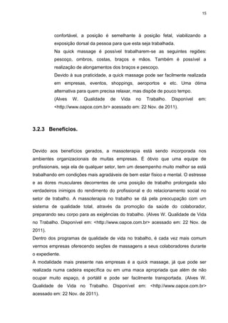 15
confortável, a posição é semelhante à posição fetal, viabilizando a
exposição dorsal da pessoa para que esta seja trabalhada.
Na quick massage é possível trabalharem-se as seguintes regiões:
pescoço, ombros, costas, braços e mãos. Também é possível a
realização de alongamentos dos braços e pescoço.
Devido à sua praticidade, a quick massage pode ser facilmente realizada
em empresas, eventos, shoppings, aeroportos e etc. Uma ótima
alternativa para quem precisa relaxar, mas dispõe de pouco tempo.
(Alves W. Qualidade de Vida no Trabalho. Disponível em:
<http://www.oapce.com.br> acessado em: 22 Nov. de 2011).
3.2.3 Benefícios.
Devido aos benefícios gerados, a massoterapia está sendo incorporada nos
ambientes organizacionais de muitas empresas. É óbvio que uma equipe de
profissionais, seja ela de qualquer setor, tem um desempenho muito melhor se está
trabalhando em condições mais agradáveis de bem estar físico e mental. O estresse
e as dores musculares decorrentes de uma posição de trabalho prolongada são
verdadeiros inimigos do rendimento do profissional e do relacionamento social no
setor de trabalho. A massoterapia no trabalho se dá pela preocupação com um
sistema de qualidade total, através da promoção da saúde do colaborador,
preparando seu corpo para as exigências do trabalho. (Alves W. Qualidade de Vida
no Trabalho. Disponível em: <http://www.oapce.com.br> acessado em: 22 Nov. de
2011).
Dentro dos programas de qualidade de vida no trabalho, é cada vez mais comum
vermos empresas oferecendo seções de massagens a seus colaboradores durante
o expediente.
A modalidade mais presente nas empresas é a quick massage, já que pode ser
realizada numa cadeira específica ou em uma maca apropriada que além de não
ocupar muito espaço, é portátil e pode ser facilmente transportada. (Alves W.
Qualidade de Vida no Trabalho. Disponível em: <http://www.oapce.com.br>
acessado em: 22 Nov. de 2011).
 