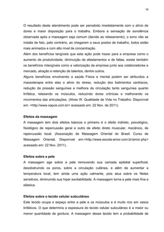 16
O resultado deste atendimento pode ser percebido imediatamente com o alívio de
dores e maior disposição para o trabalho. Embora a sensação de sonolência
observada após a massagem seja comum (devido ao relaxamento), o sono não se
instala de fato, pelo contrário, ao chegarem a seus postos de trabalho, todos estão
mais animados e com alto nível de concentração.
Além dos benefícios tangíveis que esta ação pode trazer para a empresa como o
aumento de produtividade, diminuição de afastamentos e de faltas, existe também
os benefícios intangíveis como a valorização da empresa junto aos colaboradores e
mercado, atração e retenção de talentos, dentre outros.
Alguns benefícios envolvendo a saúde Física e mental podem ser atribuídos a
massoterapia entre elas o alivio do stress, redução dos batimentos cardíacos,
redução da pressão sanguínea e melhora da circulação tanto sanguínea quanto
linfática, relaxando os músculos, reduzindo dores crônicas e melhorando os
movimentos das articulações. (Alves W. Qualidade de Vida no Trabalho. Disponível
em: <http://www.oapce.com.br> acessado em: 22 Nov. de 2011).
Efeitos da massagem
A massagem tem dois efeitos básicos o primeiro é o efeito indireto, psicológico,
fisiológico de repercussão geral e outro de efeito direto muscular, mecânico, de
repercussão local. (Associação de Massagem Oriental do Brasil. Curso de
Massagem Oriental. Disponível em:<http://www.escola-amor.com.br/amor.php>
acessado em: 22 Nov. 2011).
Efeitos sobre a pele
A massagem age sobre a pele removendo sua camada epitelial superficial,
desobstruindo os poros, sobre a circulação cutânea, e além de aumentar a
temperatura local, tem ainda uma ação calmante, pois atua sobre os filetes
sensitivos, diminuindo sua hiper excitabilidade. A massagem torna a pele mais fina e
elástica.
Efeitos sobre o tecido celular subcutâneo
Este tecido ocupa o espaço entre a pele e os músculos e é muito rico em vasos
linfáticos. O que determina a espessura do tecido celular subcutâneo é a maior ou
menor quantidade de gordura. A massagem desse tecido tem a probabilidade de
 