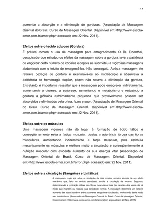 17
aumentar a absorção e a eliminação de gorduras. (Associação de Massagem
Oriental do Brasil. Curso de Massagem Oriental. Disponível em:<http://www.escola-
amor.com.br/amor.php> acessado em: 22 Nov. 2011).
Efeitos sobre o tecido adiposo (Gordura)
É prática comum o uso da massagem para emagrecimento. O Dr. Roenthal,
pesquisador que estudou os efeitos da massagem sobre a gordura, teve a paciência
de engordar certo número de cobaias e depois as submeteu a vigorosas massagens
abdominais com o intuito de emagrecê-las. Não conseguiu. Após a massagem ele
retirava pedaços de gordura e examinava-os ao microscópio e observava a
existência de hemorragia capilar, porém não notava a eliminação da gordura.
Entretanto, é importante ressaltar que a massagem pode emagrecer indiretamente,
aumentando a diurese, a sudorese, aumentando o metabolismo e reduzindo a
gordura a glóbulos extremamente pequenos que provavelmente possam ser
absorvidos e eliminados pela urina, fezes e suor. (Associação de Massagem Oriental
do Brasil. Curso de Massagem Oriental. Disponível em:<http://www.escola-
amor.com.br/amor.php> acessado em: 22 Nov. 2011).
Efeitos sobre os músculos
Uma massagem vigorosa não dá lugar à formação de ácido lático e
conseqüentemente evita a fadiga muscular; desfaz a aderência fibrosa das fibras
musculares, aumentando indiretamente a força muscular, pois estimula
mecanicamente os músculos e melhora muito a circulação e conseqüentemente a
nutrição muscular com evidente aumento da sua energia vital. (Associação de
Massagem Oriental do Brasil. Curso de Massagem Oriental. Disponível
em:<http://www.escola-amor.com.br/amor.php> acessado em: 22 Nov. 2011).
Efeitos sobre a circulação (Sanguínea e Linfática)
A massagem pode agir sobre a circulação de dois modos: primeiro através de um efeito
mecânico que, feita no sentido centrípeto, auxilia a circulação de retorno. Segundo,
determinando a contração reflexa das fibras musculares lisas das paredes dos vasos de tal
modo que mantém ou restaura sua tonicidade normal. A massagem determina um notável
aumento das trocas nutritivas entre a corrente sanguínea e os tecidos, melhorando deste modo
seu metabolismo. (Associação de Massagem Oriental do Brasil. Curso de Massagem Oriental.
Disponível em:<http://www.escola-amor.com.br/amor.php> acessado em: 22 Nov. 2011).
 