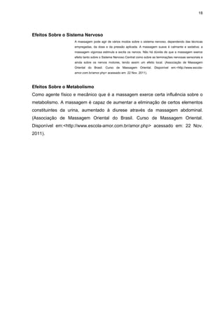 18
Efeitos Sobre o Sistema Nervoso
A massagem pode agir de vários modos sobre o sistema nervoso, dependendo das técnicas
empregadas, da dose e da pressão aplicada. A massagem suave é calmante e sedativa; a
massagem vigorosa estimula e excita os nervos. Não há dúvida de que a massagem exerce
efeito tanto sobre o Sistema Nervoso Central como sobre as terminações nervosas sensoriais e
ainda sobre os nervos motores, tendo assim um efeito local. (Associação de Massagem
Oriental do Brasil. Curso de Massagem Oriental. Disponível em:<http://www.escola-
amor.com.br/amor.php> acessado em: 22 Nov. 2011).
Efeitos Sobre o Metabolismo
Como agente físico e mecânico que é a massagem exerce certa influência sobre o
metabolismo. A massagem é capaz de aumentar a eliminação de certos elementos
constituintes da urina, aumentado à diurese através da massagem abdominal.
(Associação de Massagem Oriental do Brasil. Curso de Massagem Oriental.
Disponível em:<http://www.escola-amor.com.br/amor.php> acessado em: 22 Nov.
2011).
 