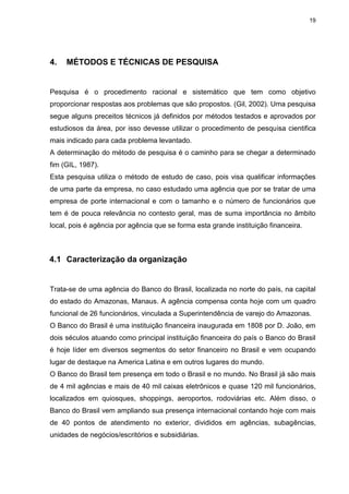 19
4. MÉTODOS E TÉCNICAS DE PESQUISA
Pesquisa é o procedimento racional e sistemático que tem como objetivo
proporcionar respostas aos problemas que são propostos. (Gil, 2002). Uma pesquisa
segue alguns preceitos técnicos já definidos por métodos testados e aprovados por
estudiosos da área, por isso devesse utilizar o procedimento de pesquisa cientifica
mais indicado para cada problema levantado.
A determinação do método de pesquisa é o caminho para se chegar a determinado
fim (GIL, 1987).
Esta pesquisa utiliza o método de estudo de caso, pois visa qualificar informações
de uma parte da empresa, no caso estudado uma agência que por se tratar de uma
empresa de porte internacional e com o tamanho e o número de funcionários que
tem é de pouca relevância no contesto geral, mas de suma importância no âmbito
local, pois é agência por agência que se forma esta grande instituição financeira.
4.1 Caracterização da organização
Trata-se de uma agência do Banco do Brasil, localizada no norte do país, na capital
do estado do Amazonas, Manaus. A agência compensa conta hoje com um quadro
funcional de 26 funcionários, vinculada a Superintendência de varejo do Amazonas.
O Banco do Brasil é uma instituição financeira inaugurada em 1808 por D. João, em
dois séculos atuando como principal instituição financeira do país o Banco do Brasil
é hoje líder em diversos segmentos do setor financeiro no Brasil e vem ocupando
lugar de destaque na America Latina e em outros lugares do mundo.
O Banco do Brasil tem presença em todo o Brasil e no mundo. No Brasil já são mais
de 4 mil agências e mais de 40 mil caixas eletrônicos e quase 120 mil funcionários,
localizados em quiosques, shoppings, aeroportos, rodoviárias etc. Além disso, o
Banco do Brasil vem ampliando sua presença internacional contando hoje com mais
de 40 pontos de atendimento no exterior, divididos em agências, subagências,
unidades de negócios/escritórios e subsidiárias.
 