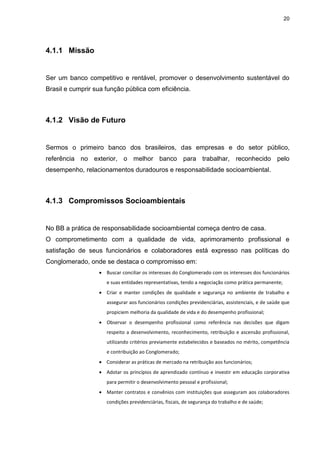 20
4.1.1 Missão
Ser um banco competitivo e rentável, promover o desenvolvimento sustentável do
Brasil e cumprir sua função pública com eficiência.
4.1.2 Visão de Futuro
Sermos o primeiro banco dos brasileiros, das empresas e do setor público,
referência no exterior, o melhor banco para trabalhar, reconhecido pelo
desempenho, relacionamentos duradouros e responsabilidade socioambiental.
4.1.3 Compromissos Socioambientais
No BB a prática de responsabilidade socioambiental começa dentro de casa.
O comprometimento com a qualidade de vida, aprimoramento profissional e
satisfação de seus funcionários e colaboradores está expresso nas políticas do
Conglomerado, onde se destaca o compromisso em:
 Buscar conciliar os interesses do Conglomerado com os interesses dos funcionários
e suas entidades representativas, tendo a negociação como prática permanente;
 Criar e manter condições de qualidade e segurança no ambiente de trabalho e
assegurar aos funcionários condições previdenciárias, assistenciais, e de saúde que
propiciem melhoria da qualidade de vida e do desempenho profissional;
 Observar o desempenho profissional como referência nas decisões que digam
respeito a desenvolvimento, reconhecimento, retribuição e ascensão profissional,
utilizando critérios previamente estabelecidos e baseados no mérito, competência
e contribuição ao Conglomerado;
 Considerar as práticas de mercado na retribuição aos funcionários;
 Adotar os princípios de aprendizado contínuo e investir em educação corporativa
para permitir o desenvolvimento pessoal e profissional;
 Manter contratos e convênios com instituições que asseguram aos colaboradores
condições previdenciárias, fiscais, de segurança do trabalho e de saúde;
 