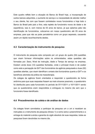 22
Este quadro reflete bem a situação do Banco do Brasil hoje, a incorporação de
outros bancos adquiridos, o aumento do serviço e a necessidade de atender melhor
o seu cliente, fez com que fossem contratados novos funcionários e hoje todo o
Banco do Brasil pelo país a fora, esta repleto de funcionário novos de idade e de
experiência, isso é, com menos de 03 anos de banco, já que optamos pela não
identificação de funcionários, colocamos em nosso questionário até 05 anos de
empresa, para que não se pode percebê-los como um grupo separado, causando
assim um rápido reconhecimento destes.
4.3 Caracterização do instrumento de pesquisa
O instrumento de pesquisa esta composto por um grupo de quatro (04) questões
que visam fornecer informações sobre os entrevistados, estas questões são
formadas por: Sexo, Nível de instrução, idade e Tempo de serviço na empresa.
Existem ainda doze (12) questões fechadas, onde o principal intuito é de avaliar
como esta a percepção da QVT dos funcionários da agência pesquisada e duas (02)
questões abertas, que visam identificar o anseio dos funcionários quanto a QVT e os
benefícios advindos da prática da massoterapia.
Os colegas da agência foram orientados a responder o questionário de forma
anônima para que suas respostas fossem as mais sinceras possíveis, o questionário
foi distribuído para cada funcionário no período de 07/11/2011 a 10/11/2011 sendo
que os questionários eram respondidos e entregues no mesmo dia sem que o
funcionário fosse identificado.
4.4 Procedimentos de coleta e de análise de dados
Os colegas foram convidados a participar da pesquisa um a um e recebiam as
instruções e o instrumento de pesquisa (Anexo 1) e como seria o preenchimento e a
entrega do material e ainda a garantia do sigilo absoluto de suas respostas, todas as
pesquisas foram devolvidas no mesmo dia.
 