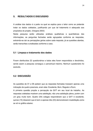 24
5. RESULTADOS E DISCUSSÃO
A análise dos dados é a parte na qual se explica para o leitor como se pretende
tratar os dados coletados, justificando por que tal tratamento é adequado aos
propósitos do projeto. (Vergara 2003)
Nesta pesquisa serão utilizadas análises qualitativas e quantitativas das
informações, as perguntas fechadas serão agrupadas conforme as respostas,
extraindo-se daí as percepções gerias sobre cada resposta, já as questões abertas,
serão transcritas e analisadas conforme o caso.
5.1 Limpeza e tratamento dos dados
Foram distribuídos 22 questionários e todos eles foram respondidos e devolvidos,
sendo assim a pesquisa conseguiu o percentual máximo. Nenhum questionário foi
excluído.
5.2 DISCUSSÃO
As questões de 01 a 08 pediam que as respostas fechadas tivessem apenas uma
indicação de quatro possíveis, eram elas: Excelente, Bom, Regular e Ruim.
A primeira questão propõe a percepção da QVT em seu local de trabalho. As
respostas coletadas mostram uma satisfação, não uma satisfação plena, porém com
um grau muito bom. Quatro (04) colegas responderam que a QVT é excelente,
quinze (15) disseram que é bom e apenas três (03) demonstraram insatisfação.como
se vê no gráfico abaixo:
 