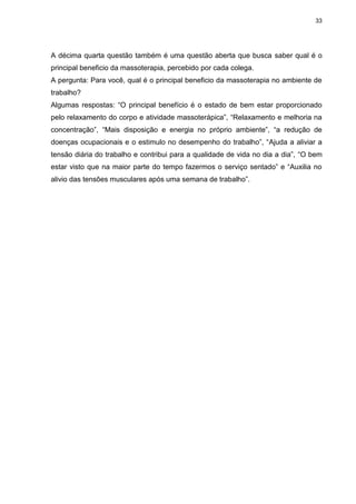 33
A décima quarta questão também é uma questão aberta que busca saber qual é o
principal beneficio da massoterapia, percebido por cada colega.
A pergunta: Para você, qual é o principal beneficio da massoterapia no ambiente de
trabalho?
Algumas respostas: “O principal benefício é o estado de bem estar proporcionado
pelo relaxamento do corpo e atividade massoterápica”, “Relaxamento e melhoria na
concentração”, “Mais disposição e energia no próprio ambiente”, “a redução de
doenças ocupacionais e o estimulo no desempenho do trabalho”, “Ajuda a aliviar a
tensão diária do trabalho e contribui para a qualidade de vida no dia a dia”, “O bem
estar visto que na maior parte do tempo fazermos o serviço sentado” e “Auxilia no
alivio das tensões musculares após uma semana de trabalho”.
 