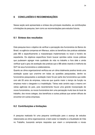 34
6 CONCLUSÕES E RECOMENDAÇÕES
Nessa seção será apresentada a síntese dos principais resultados, as contribuições
e limitações da pesquisa, bem como as recomendações para estudos futuros.
6.1 Síntese dos resultados
Esta pesquisa teve o objetivo de verificar a percepção dos funcionários do Banco do
Brasil, na agência compensa em Manaus, sobre os benefícios das praticas adotadas
pelo BB e especificamente a massoterapia implementada no local e horário de
expediente. Os objetivos específicos foram buscar opiniões sobre novas práticas
que pudessem agregar mais qualidade de vida no trabalho e fora dele e ainda
verificar qual o grau de aceitação das praticas que o BB adota visando à melhoria da
QVT de seus funcionários e colaboradores.
Quanto ao clima organizacional verificou-se um clima totalmente positivo tendo uma
aceitação quase que unanime em todas as questões pesquisadas, dentre os
funcionários pesquisados a aceitação maior foi por parte dos funcionários que estão
com até 05 anos de empresa, notou-se que quanto maior o tempo de função na
empresa maior o desgaste e a insatisfação. Talvez este cenário seja o mesmo em
várias agências do país, pois recentemente houve uma grande incorporação de
novos funcionários, os novos funcionários tem uma percepção muito boa do local de
trabalho, dos novos colegas, dos benefícios e outras práticas que seriam difíceis de
encontrar em outras empresas.
6.2 Contribuições e limitações
A pesquisa realizada foi uma pequena contribuição para o avanço de estudos
relacionados ao clima organizacional, o bem-estar no trabalho e a Qualidade de Vida
no Trabalho, buscando sempre respostas que visem a compreensão e novas
 