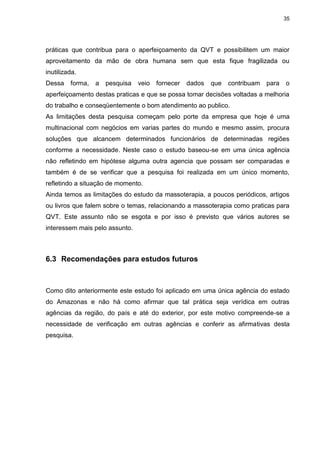 35
práticas que contribua para o aperfeiçoamento da QVT e possibilitem um maior
aproveitamento da mão de obra humana sem que esta fique fragilizada ou
inutilizada.
Dessa forma, a pesquisa veio fornecer dados que contribuam para o
aperfeiçoamento destas praticas e que se possa tomar decisões voltadas a melhoria
do trabalho e conseqüentemente o bom atendimento ao publico.
As limitações desta pesquisa começam pelo porte da empresa que hoje é uma
multinacional com negócios em varias partes do mundo e mesmo assim, procura
soluções que alcancem determinados funcionários de determinadas regiões
conforme a necessidade. Neste caso o estudo baseou-se em uma única agência
não refletindo em hipótese alguma outra agencia que possam ser comparadas e
também é de se verificar que a pesquisa foi realizada em um único momento,
refletindo a situação de momento.
Ainda temos as limitações do estudo da massoterapia, a poucos periódicos, artigos
ou livros que falem sobre o temas, relacionando a massoterapia como praticas para
QVT. Este assunto não se esgota e por isso é previsto que vários autores se
interessem mais pelo assunto.
6.3 Recomendações para estudos futuros
Como dito anteriormente este estudo foi aplicado em uma única agência do estado
do Amazonas e não há como afirmar que tal prática seja verídica em outras
agências da região, do país e até do exterior, por este motivo compreende-se a
necessidade de verificação em outras agências e conferir as afirmativas desta
pesquisa.
 