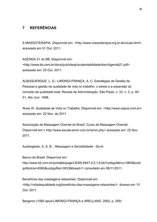 36
7 REFERÊNCIAS
A MASSOTERAPIA, Disponível em: <http://www.massoterapia.org.br.tecnicas.html>.
acessada em 01 Out. 2011.
AGENDA 21 do BB. Disponível em:
<http://www.bb.com.br/docs/pub/sitesp/sustentabilidade/dwn/Agenda21.pdf>
acessado em: 25 Out. 2011.
ALBUQUERQUE, L. G.; LIMONGI-FRANÇA, A. C. Estratégias de Gestão de
Pessoas e gestão da qualidade de vida no trabalho: o stress e a expansão do
conceito de qualidade total. Revista de Administração, São Paulo, v. 33, n. 2, p. 40-
51, Abr./Jun. 1998.
Alves W. Qualidade de Vida no Trabalho. Disponível em: <http://www.oapce.com.br>
acessado em: 22 Nov. de 2011
Associação de Massagem Oriental do Brasil. Curso de Massagem Oriental.
Disponível em:< http://www.escola-amor.com.br/amor.php> acessado em: 22 Nov.
2011.
Austregésilo, A. S. B. - Massagem e Sensibilidade - Do-ln
Banco do Brasil: Disponível em:
http://www.bb.com.br/portalbb/page3,8305,8447,0,0,1,6.bb?codigoMenu=3804&codi
goNoticia=4580&codigoRet=3833&bread=1 consultado em 08/11/2011.
Benefícios das massagens relaxantes. Disponivel em:
<http://vidadequalidade.org/beneficios-das-massagens-relaxantes/>. Acesso em: 01
Out. 2011.
Bergeron (1982 apud LIMONGI-FRANÇA e ARELLANO, 2002, p. 299)
 