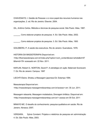 37
CHIAVENATO, I. Gestão de Pessoas: e o novo papel dos recursos humanos nas
organizações. 2. ed. Rio de Janeiro: Elsevier, 2004.
GIL, Antônio Carlos. Métodos e técnicas de pesquisa social. São Paulo: Atlas, 1987.
______. Como elaborar projetos de pesquisa. 4. Ed. São Paulo: Atlas, 2002.
______. Como elaborar projetos de pesquisa. 3. Ed. São Paulo: Atlas, 1993
GOLDBERG, P. A saúde dos executivos. Rio de Janeiro: Guanabara, 1978.
HISTORIA DA MASSOTERAPIA Disponível em:
<http://ilhamassoterapia.com.br/index.php?option=com_content&view=article&id=67
&Itemid=79> acessado em: 22 Nov. 2011.
KAPLAN, Robert S.; NORTON, David P. A estratégia em ação: Balanced Scorecard.
7. Ed. Rio de Janeiro: Campus. 1997
LIECHTI Elaine. Shiatsu a Massagem japonesa Ed. Estampa 1994.
Massoterapia Disponível em:
<http://massoterapia.massagemrelaxantesp.com.br/acesso> em: 30 Jun. 2011.
Massagem relaxante, Massagem modeladora, Drenagem linfática. Disponível em:
<http://massoterapia.massagemrelaxantesp.com.br/> acesso em 05 Out. 2011
MINAYO MC. O desafio do conhecimento: pesquisa qualitativa em saúde. Rio de
Janeiro: Abrasco; 2007.
VERGARA, Sylvia Constant. Projetos e relatórios de pesquisa em administração
4. Ed. São Paulo: Atlas, 2003.
 