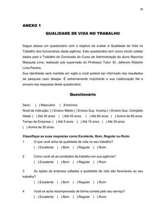 39
ANEXO 1
QUALIDADE DE VIDA NO TRABALHO
Segue abaixo um questionário com o objetivo de avaliar à Qualidade de Vida no
Trabalho dos funcionários desta agência. Este questionário tem como intuito coletar
dados para o Trabalho de Conclusão do Curso de Administração do aluno Maurício
Mesquita Lima, realizado sob supervisão do Professor Tutor: Dr. Jeferson Roberto
Lima Pereira.
Sua identidade será mantida em sigilo e você poderá ser informado dos resultados
da pesquisa caso desejar. É extremamente importante a sua colaboração fiel e
sincera nas respostas deste questionário.
Questionário
Sexo: ( ) Masculino ( )Feminino
Nível de Instrução: ( ) Ensino Médio ( ) Ensino Sup. Incomp ( ) Ensino Sup. Completo
Idade: ( ) Até 30 anos ( ) Até 45 anos ( ) Até 60 anos ( ) Acima de 60 anos
Tempo de Empresa: ( ) Até 5 anos ( ) Até 15 anos ( ) Até 30 anos
( ) Acima de 30 anos
Classifique as suas respostas como Excelente, Bom, Regular ou Ruim.
1 O que você acha da qualidade de vida no seu trabalho?
( ) Excelente ( ) Bom ( ) Regular ( ) Ruim
2 Como você vê as condições de trabalho em sua agência?
( ) Excelente ( ) Bom ( ) Regular ( ) Ruim
3 As ações da empresa voltadas a qualidade de vida são favoráveis ao seu
trabalho?
( ) Excelente ( ) Bom ( ) Regular ( ) Ruim
4 Você se acha recompensado de forma correta pelo seu serviço?
( ) Excelente ( ) Bom ( ) Regular ( ) Ruim
 