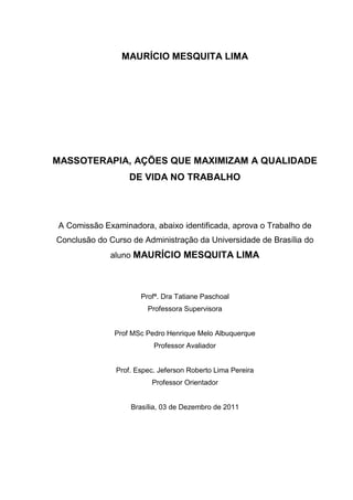 MAURÍCIO MESQUITA LIMA
MASSOTERAPIA, AÇÕES QUE MAXIMIZAM A QUALIDADE
DE VIDA NO TRABALHO
A Comissão Examinadora, abaixo identificada, aprova o Trabalho de
Conclusão do Curso de Administração da Universidade de Brasília do
aluno MAURÍCIO MESQUITA LIMA
Profª. Dra Tatiane Paschoal
Professora Supervisora
Prof MSc Pedro Henrique Melo Albuquerque
Professor Avaliador
Prof. Espec. Jeferson Roberto Lima Pereira
Professor Orientador
Brasília, 03 de Dezembro de 2011
 