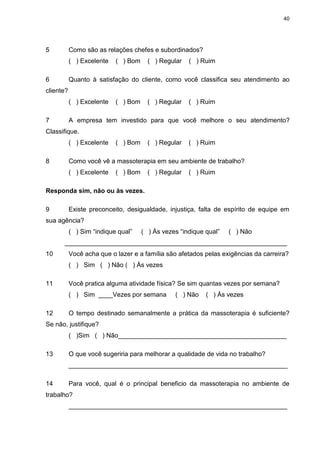 40
5 Como são as relações chefes e subordinados?
( ) Excelente ( ) Bom ( ) Regular ( ) Ruim
6 Quanto à satisfação do cliente, como você classifica seu atendimento ao
cliente?
( ) Excelente ( ) Bom ( ) Regular ( ) Ruim
7 A empresa tem investido para que você melhore o seu atendimento?
Classifique.
( ) Excelente ( ) Bom ( ) Regular ( ) Ruim
8 Como você vê a massoterapia em seu ambiente de trabalho?
( ) Excelente ( ) Bom ( ) Regular ( ) Ruim
Responda sim, não ou às vezes.
9 Existe preconceito, desigualdade, injustiça, falta de espírito de equipe em
sua agência?
( ) Sim “indique qual” ( ) Às vezes “indique qual” ( ) Não
______________________________________________________________
10 Você acha que o lazer e a família são afetados pelas exigências da carreira?
( ) Sim ( ) Não ( ) Às vezes
11 Você pratica alguma atividade física? Se sim quantas vezes por semana?
( ) Sim ____Vezes por semana ( ) Não ( ) Às vezes
12 O tempo destinado semanalmente a prática da massoterapia é suficiente?
Se não, justifique?
( )Sim ( ) Não_______________________________________________
13 O que você sugeriria para melhorar a qualidade de vida no trabalho?
_____________________________________________________________
14 Para você, qual é o principal beneficio da massoterapia no ambiente de
trabalho?
_____________________________________________________________
 