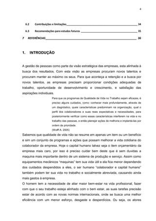 4
6.2 Contribuições e limitações_________________________________________________ 34
6.3 Recomendações para estudos futuros _______________________________________ 35
7 REFERÊNCIAS__________________________________________________________ 36
1. INTRODUÇÃO
A gestão de pessoas como parte da visão estratégica das empresas, esta alinhada à
busca dos resultados. Com esta visão as empresas procuram novos talentos e
procuram manter ao máximo os seus. Para que aconteça a retenção e a busca por
novos talentos, as empresas precisam proporcionar condições adequadas de
trabalho, oportunidade de desenvolvimento e crescimento, e satisfação das
aspirações individuais.
Para que os programas de Qualidade de Vida no Trabalho sejam eficazes, é
preciso alguns cuidados, como: conhecer mais profundamente, através de
um diagnóstico, quais características predominam na organização, qual o
perfil dos colaboradores e suas reais expectativas e necessidades, para
posteriormente verificar como essas características interferem na vida e no
trabalho das pessoas, e então planejar ações de melhoria e implantá-las por
ordem de prioridade.
(Wolff A. 2005)
Sabemos que qualidade de vida não se resume em apenas um item ou um beneficio
e sim um conjunto de programas e ações que possam melhorar a vida cotidiana do
colaborador da empresa. Hoje o capital humano talvez seja o item orçamentário da
empresa mais caro, por isso é preciso cuidar bem deste que é sem duvidas a
maquina mais importante dentro de um sistema de produção e serviço. Assim como
equipamentos mecânicos “maquinas” tem sua vida útil e ela fica menor dependendo
dos cuidados despendidos a eles, o ser humano “colaborador e capital humano”
também podem ter sua vida no trabalho e socialmente abreviada, causando ainda
mais gastos à empresa.
O homem tem a necessidade de aliar maior bem-estar na vida profissional, fazer
com que o seu trabalho esteja alinhado com o bem estar, as suas tarefas precisão
estar de acordo com as novas normas internacionais, onde se busca uma melhor
eficiência com um menor esforço, desgaste e desperdícios. Ou seja, os atores
 