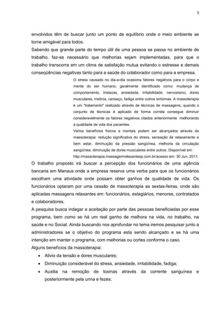 5
envolvidos têm de buscar junto um ponto de equilíbrio onde o meio ambiente se
torne amigável para todos.
Sabendo que grande parte do tempo útil de uma pessoa se passa no ambiente de
trabalho, faz-se necessário que melhorias sejam implementadas, para que o
trabalho transcorra em um clima de satisfação mutua evitando o estresse e demais
conseqüências negativas tanto para a saúde do colaborador como para a empresa.
O stress causado no dia-a-dia ocasiona fatores negativos para o corpo e
mente do ser humano, geralmente identificado como: mudança de
comportamento, tristezas, ansiedade, irritabilidade, nervosismo, dores
musculares, insônia, cansaço, fadiga entre outros sintomas. A massoterapia
é um "tratamento" realizado através de técnicas de massagens, quando o
conjunto de técnicas é aplicado de forma correta consegue diminuir
consideravelmente os fatores negativos citados anteriormente melhorando
a qualidade de vida dos pacientes.
Vários benefícios físicos e mentais podem ser alcançados através da
massoterapia: redução significativa do stress, sensação de relaxamento e
bem estar, diminuição da pressão sangüínea, melhoria da circulação
sangüínea, diminuição de dores musculares entre outros. Disponível em:
http://massoterapia.massagemrelaxantesp.com.br/acesso em: 30 Jun. 2011.
O trabalho proposto irá buscar a percepção dos funcionários de uma agência
bancaria em Manaus onde a empresa reserva uma verba para que os funcionários
escolham uma atividade onde possam obter ganhos de qualidade de vida. Os
funcionários optaram por uma cessão de massoterapia as sextas-feiras, onde são
aplicadas massagens relaxantes em: funcionários, estagiários, menores, contratados
e colaboradores.
A pesquisa busca indagar a aceitação por parte das pessoas beneficiadas por esse
programa, bem como se há um real ganho de melhora na vida, no trabalho, na
saúde e no Social. Ainda buscando nos aprofundar no tema iremos pesquisar junto a
administradores se o objetivo do programa esta sendo alcançado e se há uma
intenção em manter o programa, com melhorias ou cortes conforme o caso.
Alguns benefícios da massoterapia:
 Alivio da tensão e dores musculares;
 Diminuição considerável do stress, ansiedade, irritabilidade, fadiga;
 Auxilia na remoção de toxinas através da corrente sanguínea e
posteriormente pela urina e fezes;
 