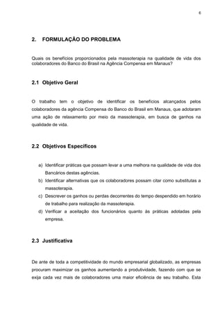 6
2. FORMULAÇÃO DO PROBLEMA
Quais os benefícios proporcionados pela massoterapia na qualidade de vida dos
colaboradores do Banco do Brasil na Agência Compensa em Manaus?
2.1 Objetivo Geral
O trabalho tem o objetivo de identificar os benefícios alcançados pelos
colaboradores da agência Compensa do Banco do Brasil em Manaus, que adotaram
uma ação de relaxamento por meio da massoterapia, em busca de ganhos na
qualidade de vida.
2.2 Objetivos Específicos
a) Identificar práticas que possam levar a uma melhora na qualidade de vida dos
Bancários destas agências.
b) Identificar alternativas que os colaboradores possam citar como substitutas a
massoterapia.
c) Descrever os ganhos ou perdas decorrentes do tempo despendido em horário
de trabalho para realização da massoterapia.
d) Verificar a aceitação dos funcionários quanto às práticas adotadas pela
empresa.
2.3 Justificativa
De ante de toda a competitividade do mundo empresarial globalizado, as empresas
procuram maximizar os ganhos aumentando a produtividade, fazendo com que se
exija cada vez mais de colaboradores uma maior eficiência de seu trabalho. Esta
 