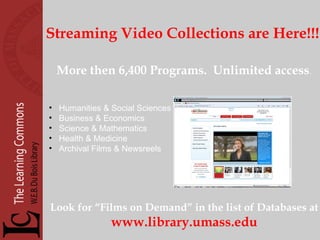 Streaming Video Collections are Here!!! More then 6,400 Programs.  Unlimited access . Humanities & Social Sciences Business & Economics Science & Mathematics Health & Medicine Archival Films & Newsreels Look for “Films on Demand” in the list of Databases at www.library.umass.edu 