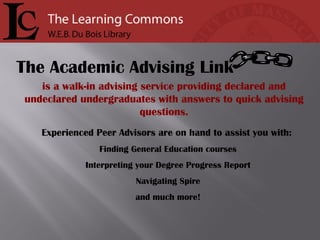 is a walk-in advising service providing declared and undeclared undergraduates with answers to quick advising questions. Experienced Peer Advisors are on hand to assist you with:   Finding General Education courses Interpreting your Degree Progress Report Navigating Spire and much more! The Academic Advising Link 