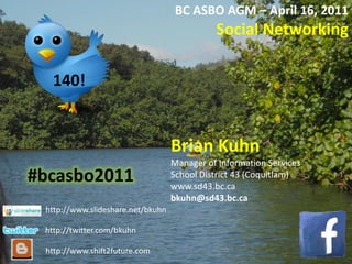 BC ASBO AGM – April 16, 2011 Social Networking Brian Kuhn Manager of Information Services School District 43 (Coquitlam) www.sd43.bc.ca  bkuhn@sd43.bc.ca 140! #bcasbo2011 http://www.slideshare.net/bkuhn http://twitter.com/bkuhn http://www.shift2future.com 